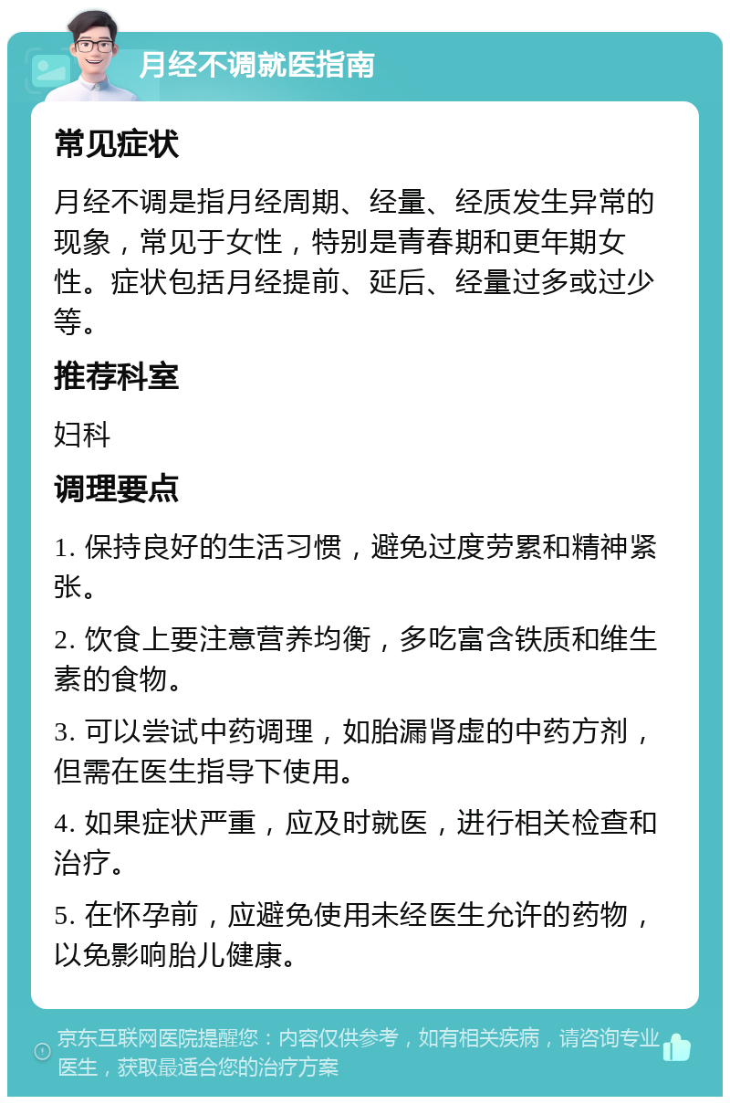 月经不调就医指南 常见症状 月经不调是指月经周期、经量、经质发生异常的现象，常见于女性，特别是青春期和更年期女性。症状包括月经提前、延后、经量过多或过少等。 推荐科室 妇科 调理要点 1. 保持良好的生活习惯，避免过度劳累和精神紧张。 2. 饮食上要注意营养均衡，多吃富含铁质和维生素的食物。 3. 可以尝试中药调理，如胎漏肾虚的中药方剂，但需在医生指导下使用。 4. 如果症状严重，应及时就医，进行相关检查和治疗。 5. 在怀孕前，应避免使用未经医生允许的药物，以免影响胎儿健康。