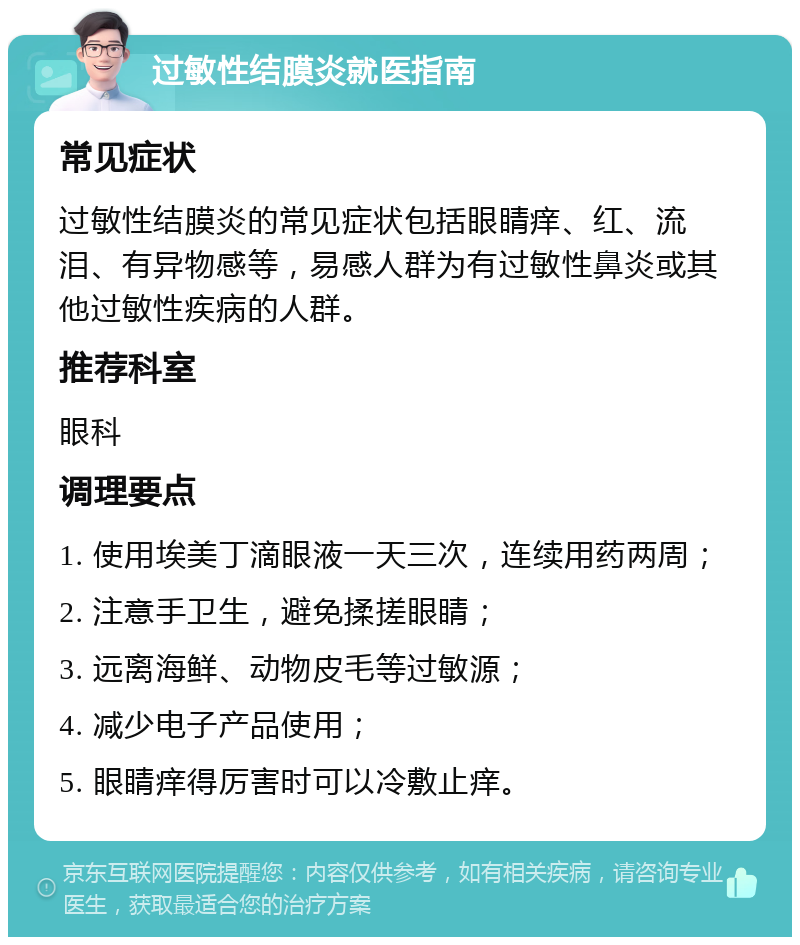 过敏性结膜炎就医指南 常见症状 过敏性结膜炎的常见症状包括眼睛痒、红、流泪、有异物感等，易感人群为有过敏性鼻炎或其他过敏性疾病的人群。 推荐科室 眼科 调理要点 1. 使用埃美丁滴眼液一天三次，连续用药两周； 2. 注意手卫生，避免揉搓眼睛； 3. 远离海鲜、动物皮毛等过敏源； 4. 减少电子产品使用； 5. 眼睛痒得厉害时可以冷敷止痒。