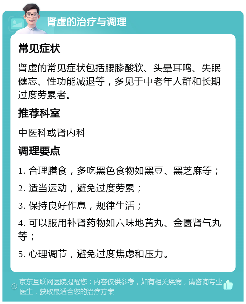 肾虚的治疗与调理 常见症状 肾虚的常见症状包括腰膝酸软、头晕耳鸣、失眠健忘、性功能减退等，多见于中老年人群和长期过度劳累者。 推荐科室 中医科或肾内科 调理要点 1. 合理膳食，多吃黑色食物如黑豆、黑芝麻等； 2. 适当运动，避免过度劳累； 3. 保持良好作息，规律生活； 4. 可以服用补肾药物如六味地黄丸、金匮肾气丸等； 5. 心理调节，避免过度焦虑和压力。