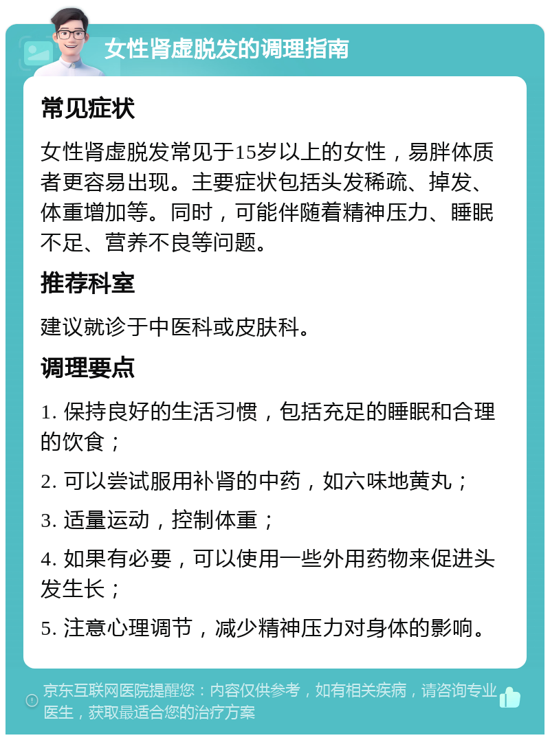 女性肾虚脱发的调理指南 常见症状 女性肾虚脱发常见于15岁以上的女性，易胖体质者更容易出现。主要症状包括头发稀疏、掉发、体重增加等。同时，可能伴随着精神压力、睡眠不足、营养不良等问题。 推荐科室 建议就诊于中医科或皮肤科。 调理要点 1. 保持良好的生活习惯，包括充足的睡眠和合理的饮食； 2. 可以尝试服用补肾的中药，如六味地黄丸； 3. 适量运动，控制体重； 4. 如果有必要，可以使用一些外用药物来促进头发生长； 5. 注意心理调节，减少精神压力对身体的影响。