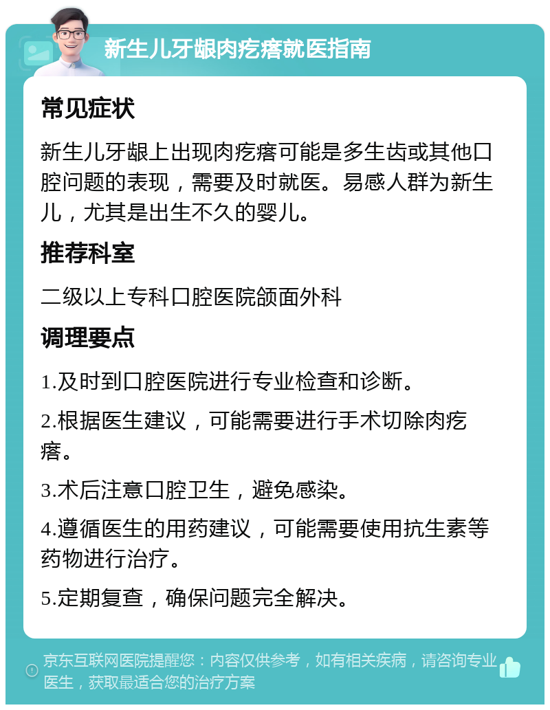 新生儿牙龈肉疙瘩就医指南 常见症状 新生儿牙龈上出现肉疙瘩可能是多生齿或其他口腔问题的表现，需要及时就医。易感人群为新生儿，尤其是出生不久的婴儿。 推荐科室 二级以上专科口腔医院颌面外科 调理要点 1.及时到口腔医院进行专业检查和诊断。 2.根据医生建议，可能需要进行手术切除肉疙瘩。 3.术后注意口腔卫生，避免感染。 4.遵循医生的用药建议，可能需要使用抗生素等药物进行治疗。 5.定期复查，确保问题完全解决。