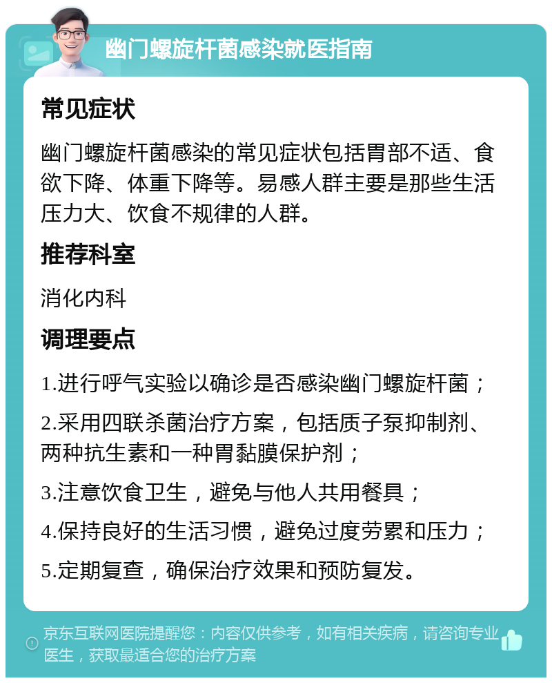 幽门螺旋杆菌感染就医指南 常见症状 幽门螺旋杆菌感染的常见症状包括胃部不适、食欲下降、体重下降等。易感人群主要是那些生活压力大、饮食不规律的人群。 推荐科室 消化内科 调理要点 1.进行呼气实验以确诊是否感染幽门螺旋杆菌； 2.采用四联杀菌治疗方案，包括质子泵抑制剂、两种抗生素和一种胃黏膜保护剂； 3.注意饮食卫生，避免与他人共用餐具； 4.保持良好的生活习惯，避免过度劳累和压力； 5.定期复查，确保治疗效果和预防复发。