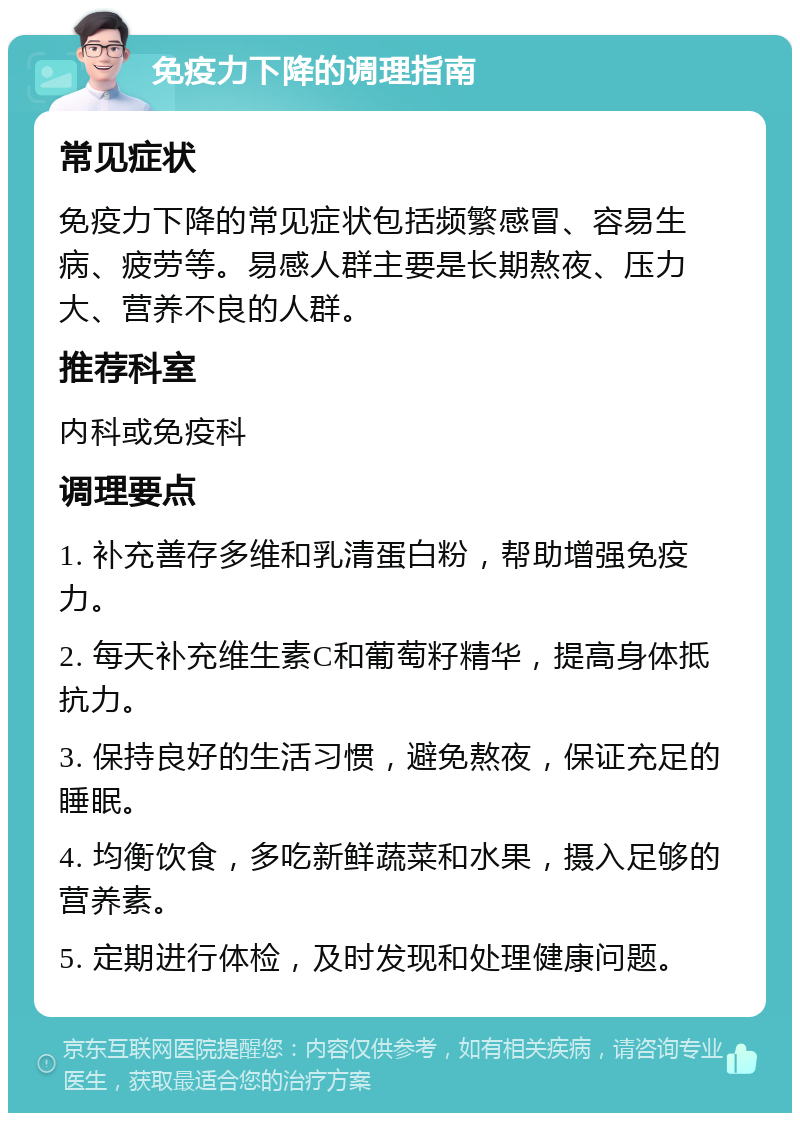 免疫力下降的调理指南 常见症状 免疫力下降的常见症状包括频繁感冒、容易生病、疲劳等。易感人群主要是长期熬夜、压力大、营养不良的人群。 推荐科室 内科或免疫科 调理要点 1. 补充善存多维和乳清蛋白粉，帮助增强免疫力。 2. 每天补充维生素C和葡萄籽精华，提高身体抵抗力。 3. 保持良好的生活习惯，避免熬夜，保证充足的睡眠。 4. 均衡饮食，多吃新鲜蔬菜和水果，摄入足够的营养素。 5. 定期进行体检，及时发现和处理健康问题。