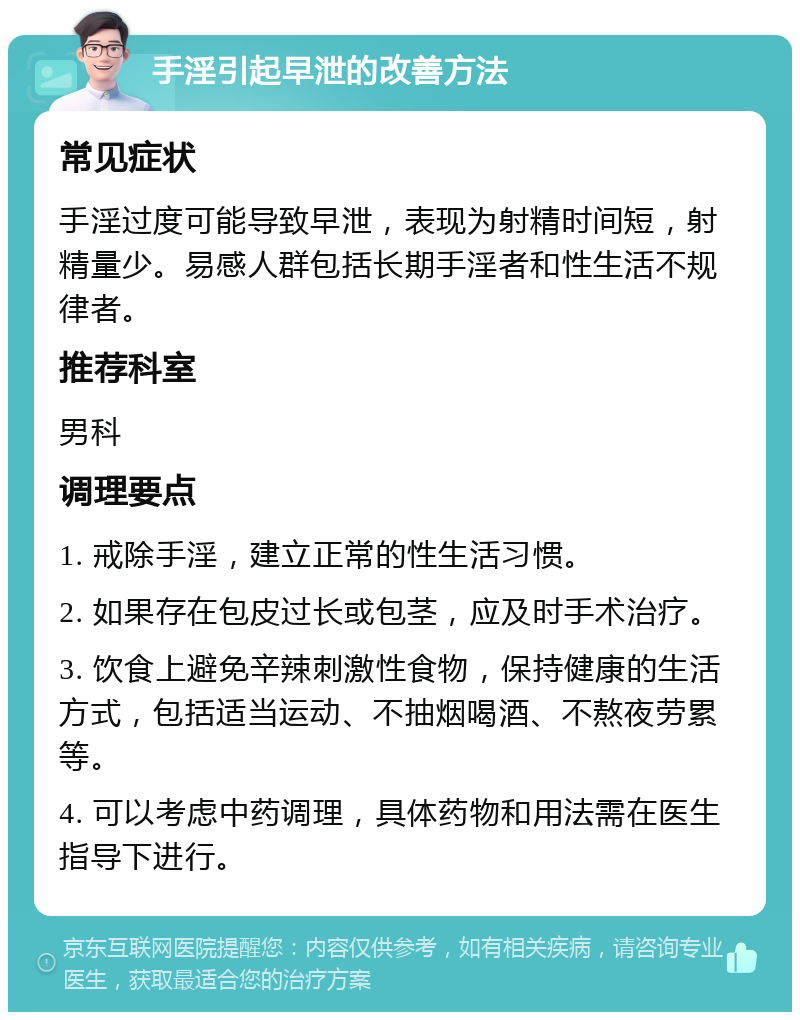 手淫引起早泄的改善方法 常见症状 手淫过度可能导致早泄，表现为射精时间短，射精量少。易感人群包括长期手淫者和性生活不规律者。 推荐科室 男科 调理要点 1. 戒除手淫，建立正常的性生活习惯。 2. 如果存在包皮过长或包茎，应及时手术治疗。 3. 饮食上避免辛辣刺激性食物，保持健康的生活方式，包括适当运动、不抽烟喝酒、不熬夜劳累等。 4. 可以考虑中药调理，具体药物和用法需在医生指导下进行。