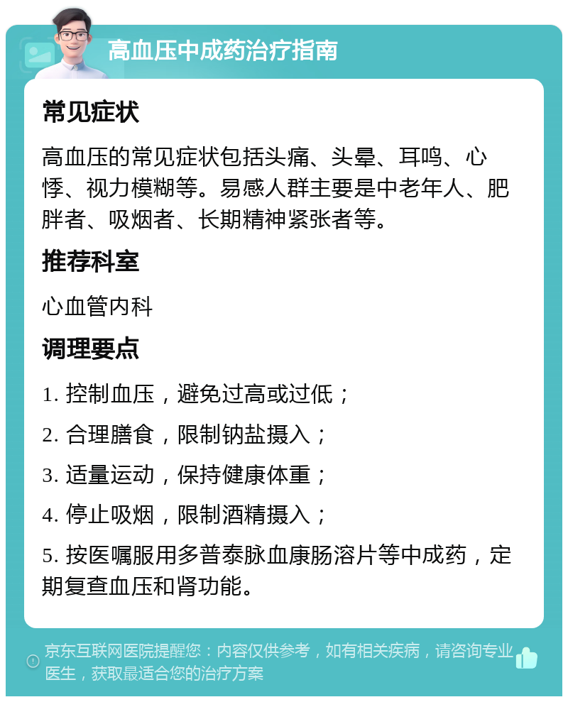 高血压中成药治疗指南 常见症状 高血压的常见症状包括头痛、头晕、耳鸣、心悸、视力模糊等。易感人群主要是中老年人、肥胖者、吸烟者、长期精神紧张者等。 推荐科室 心血管内科 调理要点 1. 控制血压，避免过高或过低； 2. 合理膳食，限制钠盐摄入； 3. 适量运动，保持健康体重； 4. 停止吸烟，限制酒精摄入； 5. 按医嘱服用多普泰脉血康肠溶片等中成药，定期复查血压和肾功能。