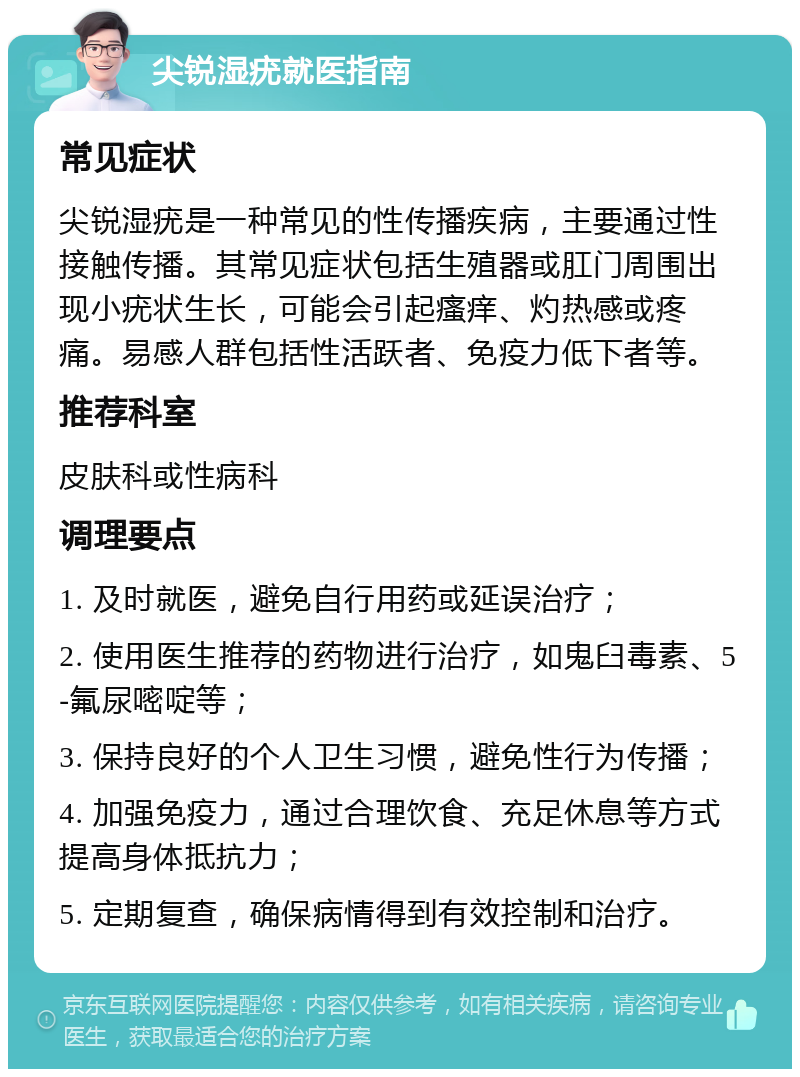 尖锐湿疣就医指南 常见症状 尖锐湿疣是一种常见的性传播疾病，主要通过性接触传播。其常见症状包括生殖器或肛门周围出现小疣状生长，可能会引起瘙痒、灼热感或疼痛。易感人群包括性活跃者、免疫力低下者等。 推荐科室 皮肤科或性病科 调理要点 1. 及时就医，避免自行用药或延误治疗； 2. 使用医生推荐的药物进行治疗，如鬼臼毒素、5-氟尿嘧啶等； 3. 保持良好的个人卫生习惯，避免性行为传播； 4. 加强免疫力，通过合理饮食、充足休息等方式提高身体抵抗力； 5. 定期复查，确保病情得到有效控制和治疗。