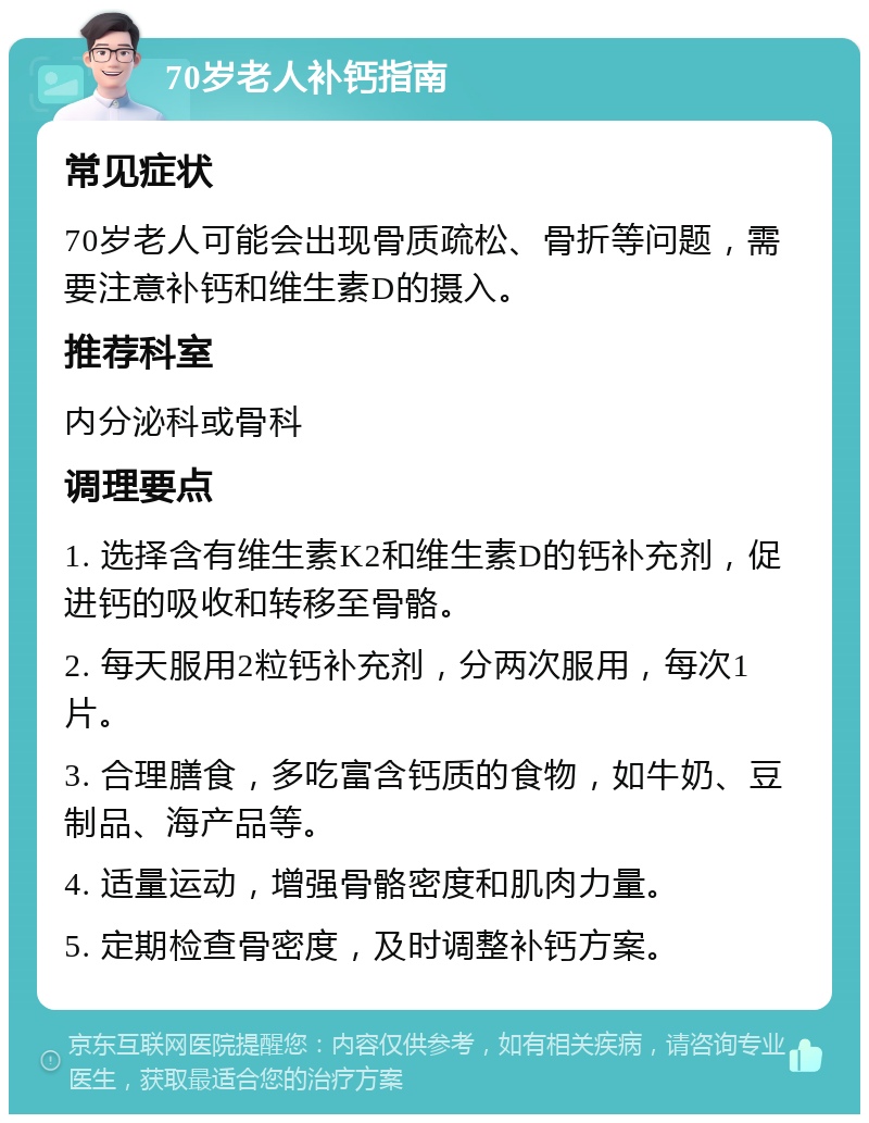 70岁老人补钙指南 常见症状 70岁老人可能会出现骨质疏松、骨折等问题，需要注意补钙和维生素D的摄入。 推荐科室 内分泌科或骨科 调理要点 1. 选择含有维生素K2和维生素D的钙补充剂，促进钙的吸收和转移至骨骼。 2. 每天服用2粒钙补充剂，分两次服用，每次1片。 3. 合理膳食，多吃富含钙质的食物，如牛奶、豆制品、海产品等。 4. 适量运动，增强骨骼密度和肌肉力量。 5. 定期检查骨密度，及时调整补钙方案。