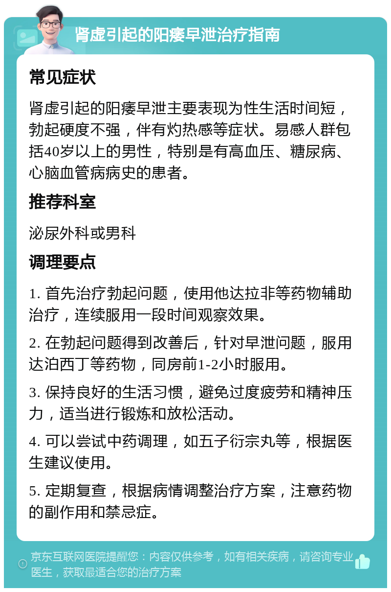 肾虚引起的阳痿早泄治疗指南 常见症状 肾虚引起的阳痿早泄主要表现为性生活时间短，勃起硬度不强，伴有灼热感等症状。易感人群包括40岁以上的男性，特别是有高血压、糖尿病、心脑血管病病史的患者。 推荐科室 泌尿外科或男科 调理要点 1. 首先治疗勃起问题，使用他达拉非等药物辅助治疗，连续服用一段时间观察效果。 2. 在勃起问题得到改善后，针对早泄问题，服用达泊西丁等药物，同房前1-2小时服用。 3. 保持良好的生活习惯，避免过度疲劳和精神压力，适当进行锻炼和放松活动。 4. 可以尝试中药调理，如五子衍宗丸等，根据医生建议使用。 5. 定期复查，根据病情调整治疗方案，注意药物的副作用和禁忌症。