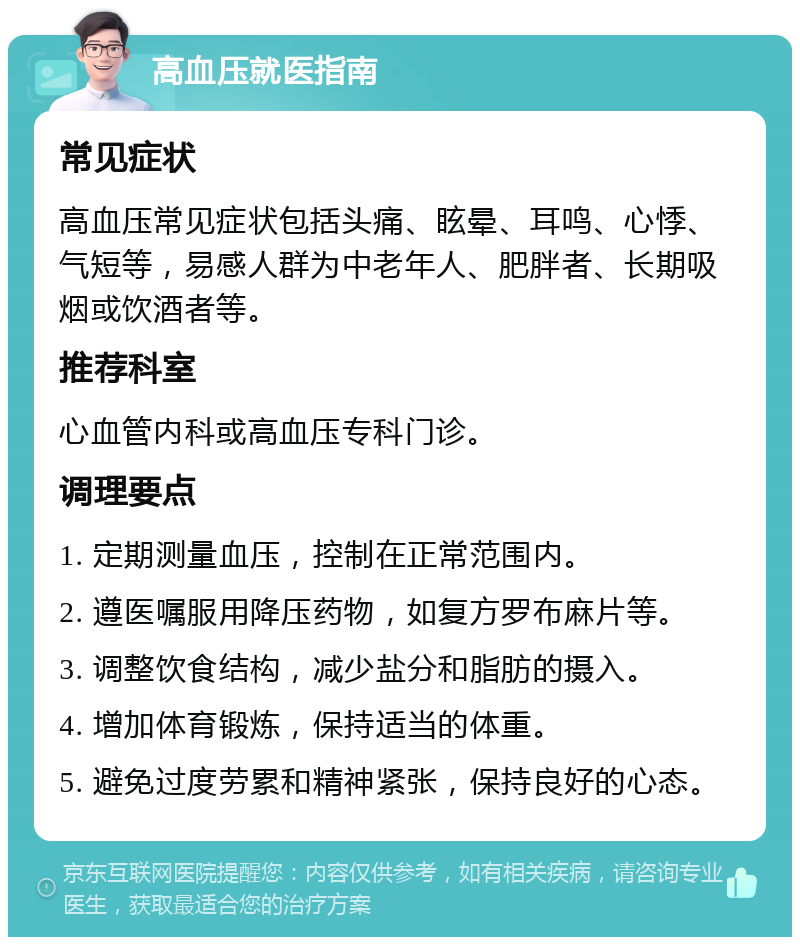 高血压就医指南 常见症状 高血压常见症状包括头痛、眩晕、耳鸣、心悸、气短等，易感人群为中老年人、肥胖者、长期吸烟或饮酒者等。 推荐科室 心血管内科或高血压专科门诊。 调理要点 1. 定期测量血压，控制在正常范围内。 2. 遵医嘱服用降压药物，如复方罗布麻片等。 3. 调整饮食结构，减少盐分和脂肪的摄入。 4. 增加体育锻炼，保持适当的体重。 5. 避免过度劳累和精神紧张，保持良好的心态。