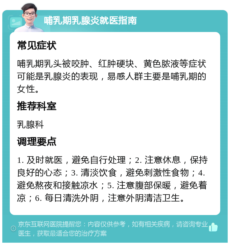 哺乳期乳腺炎就医指南 常见症状 哺乳期乳头被咬肿、红肿硬块、黄色脓液等症状可能是乳腺炎的表现，易感人群主要是哺乳期的女性。 推荐科室 乳腺科 调理要点 1. 及时就医，避免自行处理；2. 注意休息，保持良好的心态；3. 清淡饮食，避免刺激性食物；4. 避免熬夜和接触凉水；5. 注意腹部保暖，避免着凉；6. 每日清洗外阴，注意外阴清洁卫生。