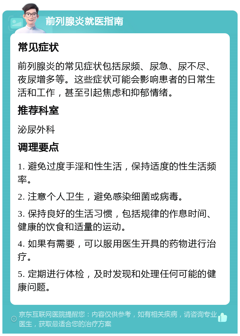 前列腺炎就医指南 常见症状 前列腺炎的常见症状包括尿频、尿急、尿不尽、夜尿增多等。这些症状可能会影响患者的日常生活和工作，甚至引起焦虑和抑郁情绪。 推荐科室 泌尿外科 调理要点 1. 避免过度手淫和性生活，保持适度的性生活频率。 2. 注意个人卫生，避免感染细菌或病毒。 3. 保持良好的生活习惯，包括规律的作息时间、健康的饮食和适量的运动。 4. 如果有需要，可以服用医生开具的药物进行治疗。 5. 定期进行体检，及时发现和处理任何可能的健康问题。