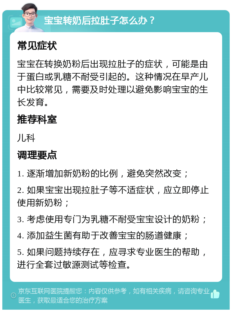 宝宝转奶后拉肚子怎么办？ 常见症状 宝宝在转换奶粉后出现拉肚子的症状，可能是由于蛋白或乳糖不耐受引起的。这种情况在早产儿中比较常见，需要及时处理以避免影响宝宝的生长发育。 推荐科室 儿科 调理要点 1. 逐渐增加新奶粉的比例，避免突然改变； 2. 如果宝宝出现拉肚子等不适症状，应立即停止使用新奶粉； 3. 考虑使用专门为乳糖不耐受宝宝设计的奶粉； 4. 添加益生菌有助于改善宝宝的肠道健康； 5. 如果问题持续存在，应寻求专业医生的帮助，进行全套过敏源测试等检查。