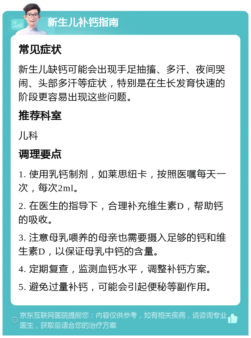 新生儿补钙指南 常见症状 新生儿缺钙可能会出现手足抽搐、多汗、夜间哭闹、头部多汗等症状，特别是在生长发育快速的阶段更容易出现这些问题。 推荐科室 儿科 调理要点 1. 使用乳钙制剂，如莱思纽卡，按照医嘱每天一次，每次2ml。 2. 在医生的指导下，合理补充维生素D，帮助钙的吸收。 3. 注意母乳喂养的母亲也需要摄入足够的钙和维生素D，以保证母乳中钙的含量。 4. 定期复查，监测血钙水平，调整补钙方案。 5. 避免过量补钙，可能会引起便秘等副作用。