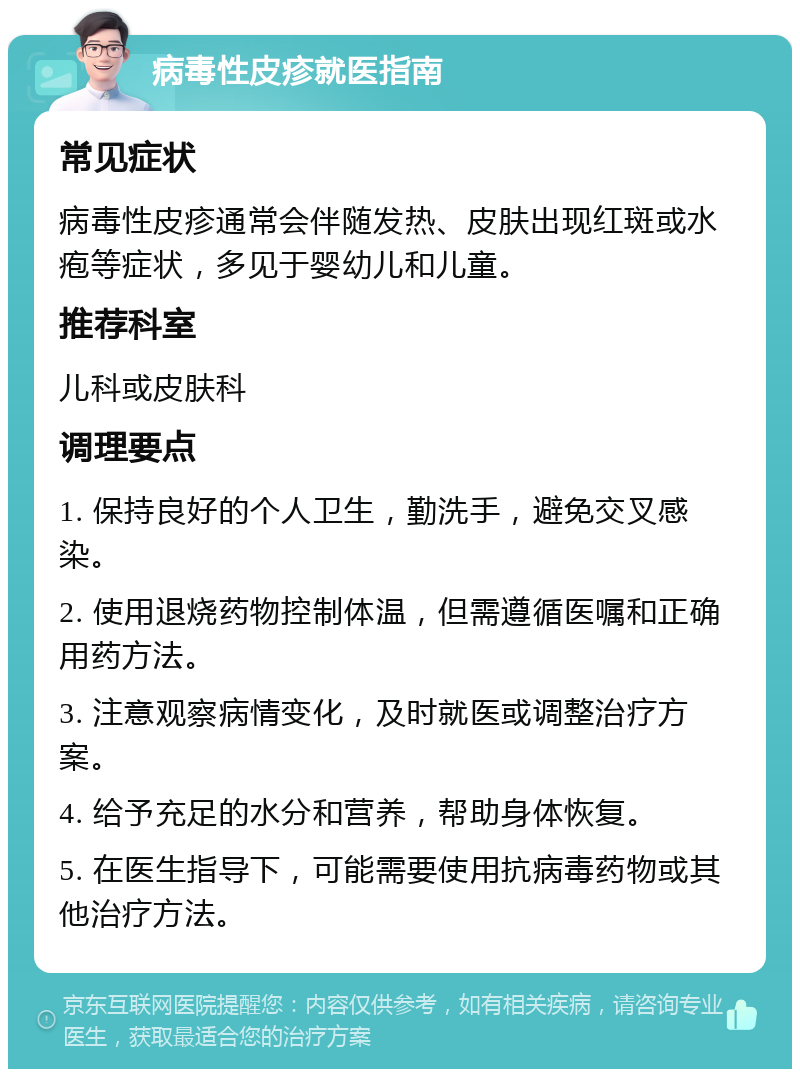 病毒性皮疹就医指南 常见症状 病毒性皮疹通常会伴随发热、皮肤出现红斑或水疱等症状，多见于婴幼儿和儿童。 推荐科室 儿科或皮肤科 调理要点 1. 保持良好的个人卫生，勤洗手，避免交叉感染。 2. 使用退烧药物控制体温，但需遵循医嘱和正确用药方法。 3. 注意观察病情变化，及时就医或调整治疗方案。 4. 给予充足的水分和营养，帮助身体恢复。 5. 在医生指导下，可能需要使用抗病毒药物或其他治疗方法。