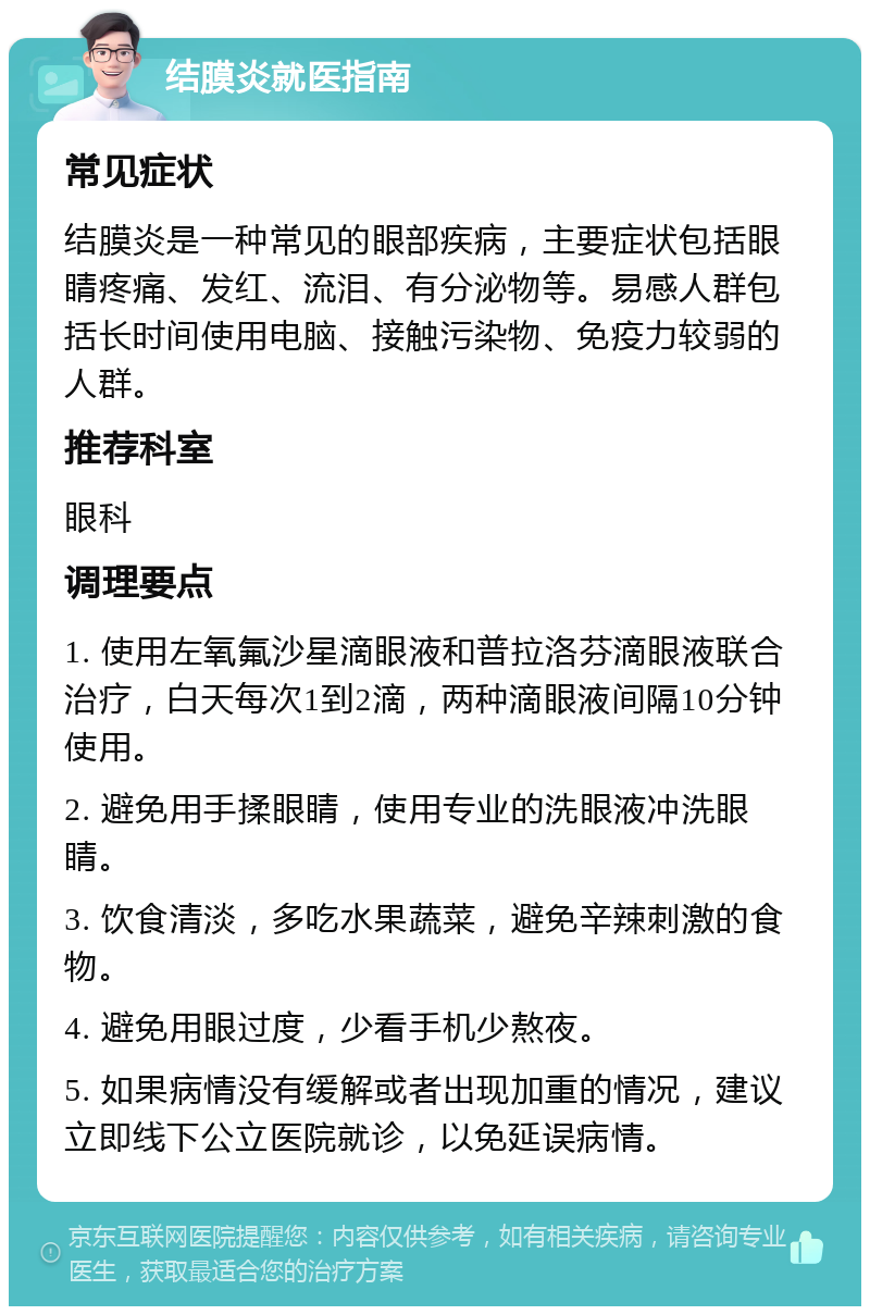 结膜炎就医指南 常见症状 结膜炎是一种常见的眼部疾病，主要症状包括眼睛疼痛、发红、流泪、有分泌物等。易感人群包括长时间使用电脑、接触污染物、免疫力较弱的人群。 推荐科室 眼科 调理要点 1. 使用左氧氟沙星滴眼液和普拉洛芬滴眼液联合治疗，白天每次1到2滴，两种滴眼液间隔10分钟使用。 2. 避免用手揉眼睛，使用专业的洗眼液冲洗眼睛。 3. 饮食清淡，多吃水果蔬菜，避免辛辣刺激的食物。 4. 避免用眼过度，少看手机少熬夜。 5. 如果病情没有缓解或者出现加重的情况，建议立即线下公立医院就诊，以免延误病情。