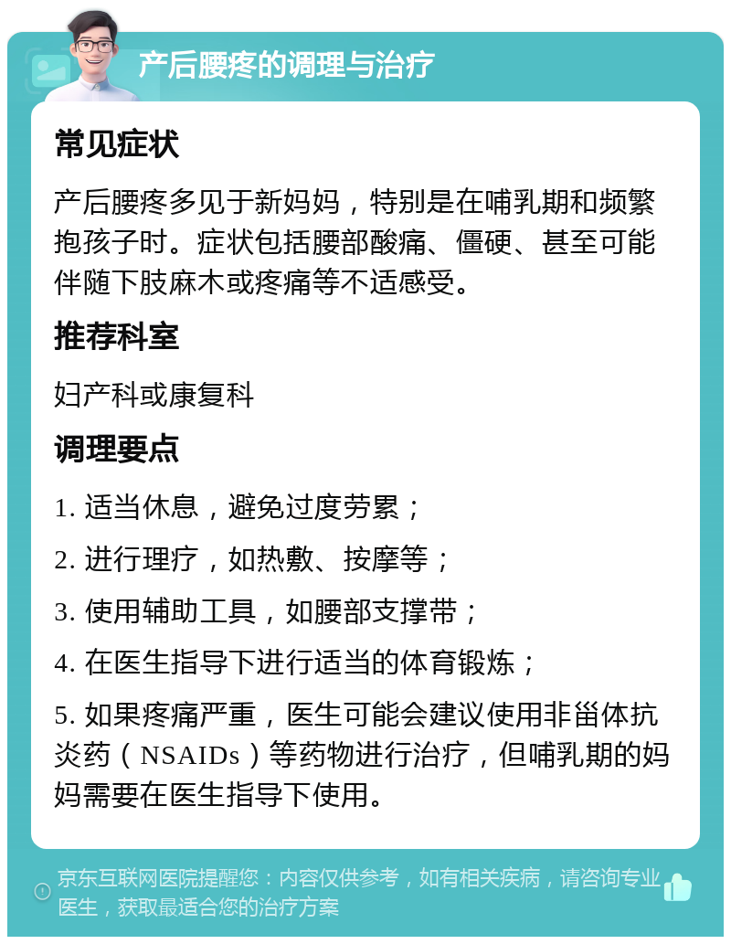 产后腰疼的调理与治疗 常见症状 产后腰疼多见于新妈妈，特别是在哺乳期和频繁抱孩子时。症状包括腰部酸痛、僵硬、甚至可能伴随下肢麻木或疼痛等不适感受。 推荐科室 妇产科或康复科 调理要点 1. 适当休息，避免过度劳累； 2. 进行理疗，如热敷、按摩等； 3. 使用辅助工具，如腰部支撑带； 4. 在医生指导下进行适当的体育锻炼； 5. 如果疼痛严重，医生可能会建议使用非甾体抗炎药（NSAIDs）等药物进行治疗，但哺乳期的妈妈需要在医生指导下使用。