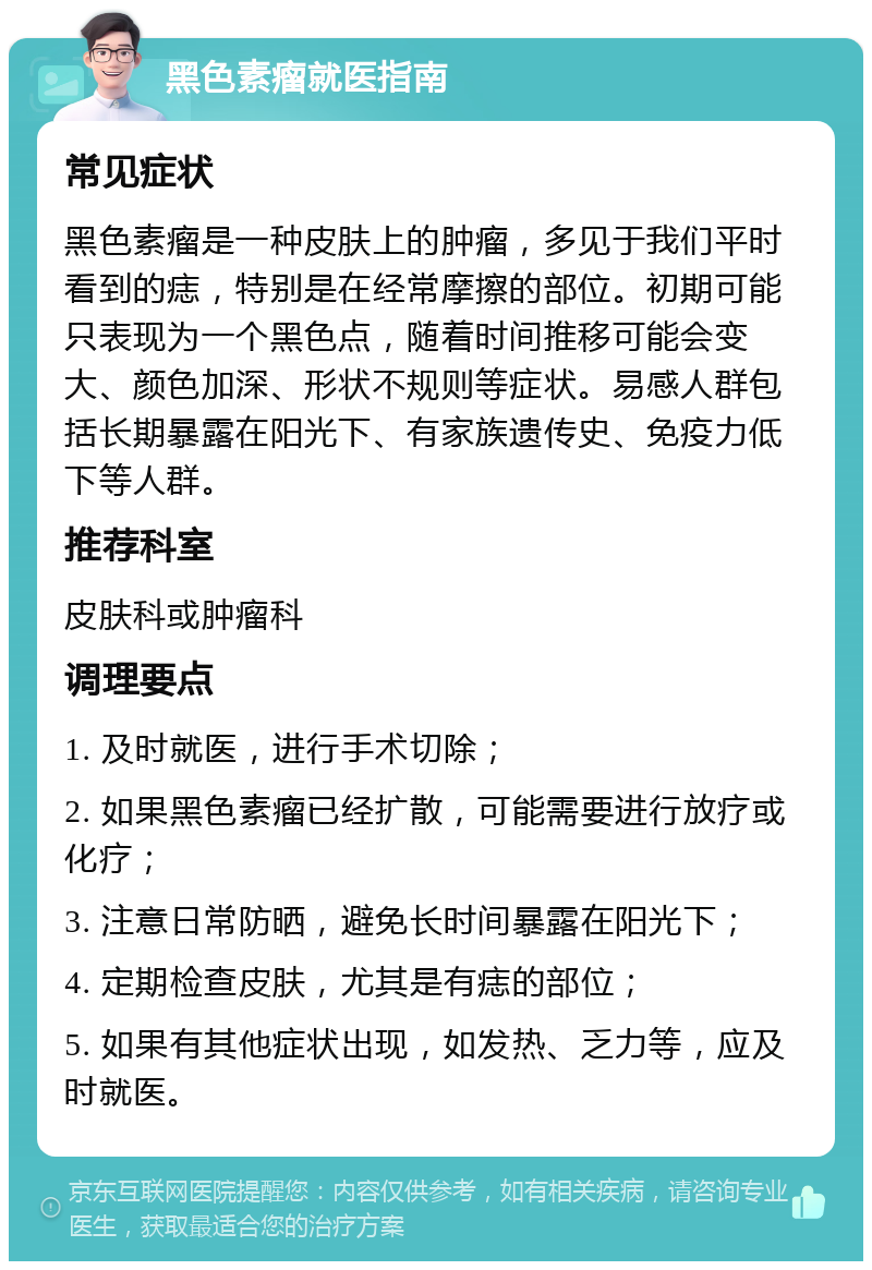 黑色素瘤就医指南 常见症状 黑色素瘤是一种皮肤上的肿瘤，多见于我们平时看到的痣，特别是在经常摩擦的部位。初期可能只表现为一个黑色点，随着时间推移可能会变大、颜色加深、形状不规则等症状。易感人群包括长期暴露在阳光下、有家族遗传史、免疫力低下等人群。 推荐科室 皮肤科或肿瘤科 调理要点 1. 及时就医，进行手术切除； 2. 如果黑色素瘤已经扩散，可能需要进行放疗或化疗； 3. 注意日常防晒，避免长时间暴露在阳光下； 4. 定期检查皮肤，尤其是有痣的部位； 5. 如果有其他症状出现，如发热、乏力等，应及时就医。