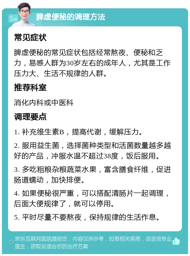 脾虚便秘的调理方法 常见症状 脾虚便秘的常见症状包括经常熬夜、便秘和乏力，易感人群为30岁左右的成年人，尤其是工作压力大、生活不规律的人群。 推荐科室 消化内科或中医科 调理要点 1. 补充维生素B，提高代谢，缓解压力。 2. 服用益生菌，选择菌种类型和活菌数量越多越好的产品，冲服水温不超过38度，饭后服用。 3. 多吃粗粮杂粮蔬菜水果，富含膳食纤维，促进肠道蠕动，加快排便。 4. 如果便秘很严重，可以搭配清肠片一起调理，后面大便规律了，就可以停用。 5. 平时尽量不要熬夜，保持规律的生活作息。