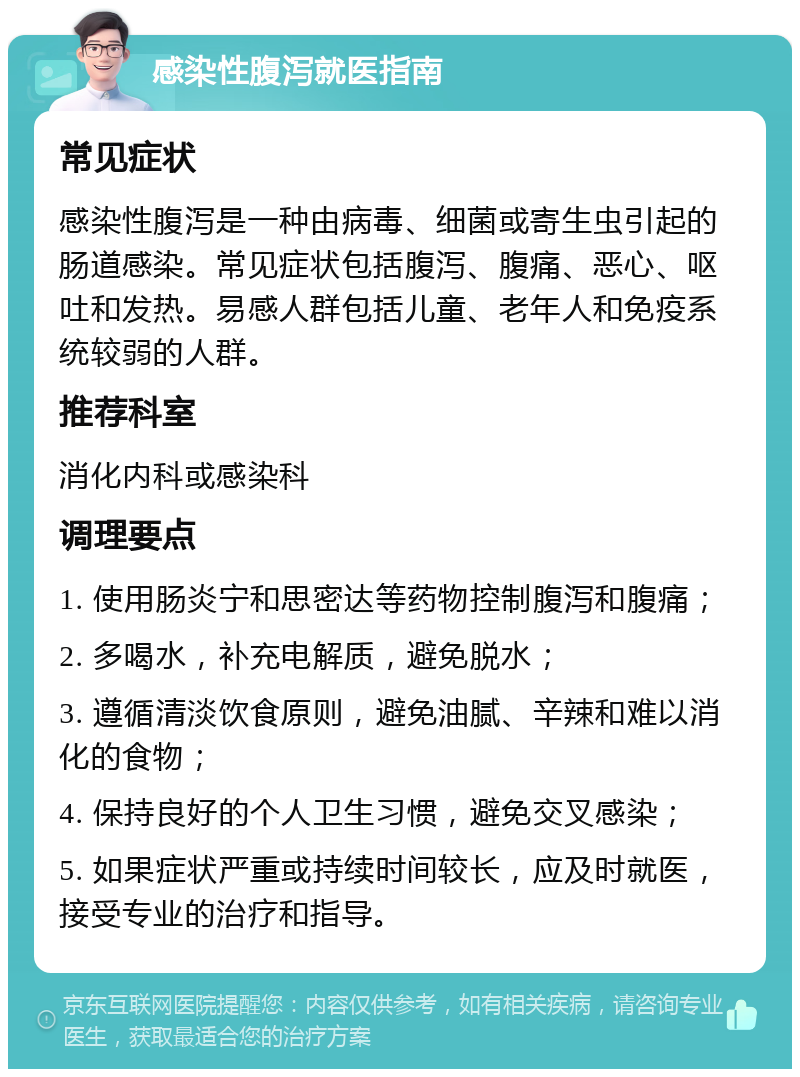 感染性腹泻就医指南 常见症状 感染性腹泻是一种由病毒、细菌或寄生虫引起的肠道感染。常见症状包括腹泻、腹痛、恶心、呕吐和发热。易感人群包括儿童、老年人和免疫系统较弱的人群。 推荐科室 消化内科或感染科 调理要点 1. 使用肠炎宁和思密达等药物控制腹泻和腹痛； 2. 多喝水，补充电解质，避免脱水； 3. 遵循清淡饮食原则，避免油腻、辛辣和难以消化的食物； 4. 保持良好的个人卫生习惯，避免交叉感染； 5. 如果症状严重或持续时间较长，应及时就医，接受专业的治疗和指导。