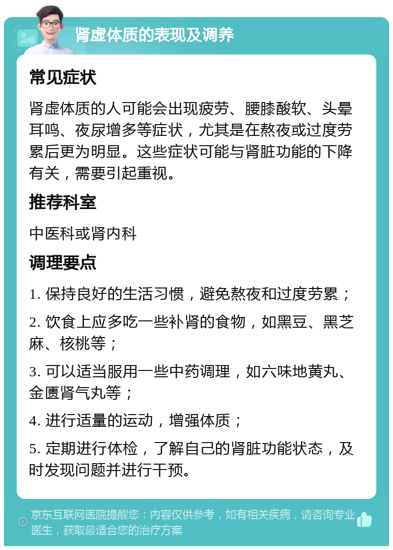 肾虚体质的表现及调养 常见症状 肾虚体质的人可能会出现疲劳、腰膝酸软、头晕耳鸣、夜尿增多等症状，尤其是在熬夜或过度劳累后更为明显。这些症状可能与肾脏功能的下降有关，需要引起重视。 推荐科室 中医科或肾内科 调理要点 1. 保持良好的生活习惯，避免熬夜和过度劳累； 2. 饮食上应多吃一些补肾的食物，如黑豆、黑芝麻、核桃等； 3. 可以适当服用一些中药调理，如六味地黄丸、金匮肾气丸等； 4. 进行适量的运动，增强体质； 5. 定期进行体检，了解自己的肾脏功能状态，及时发现问题并进行干预。