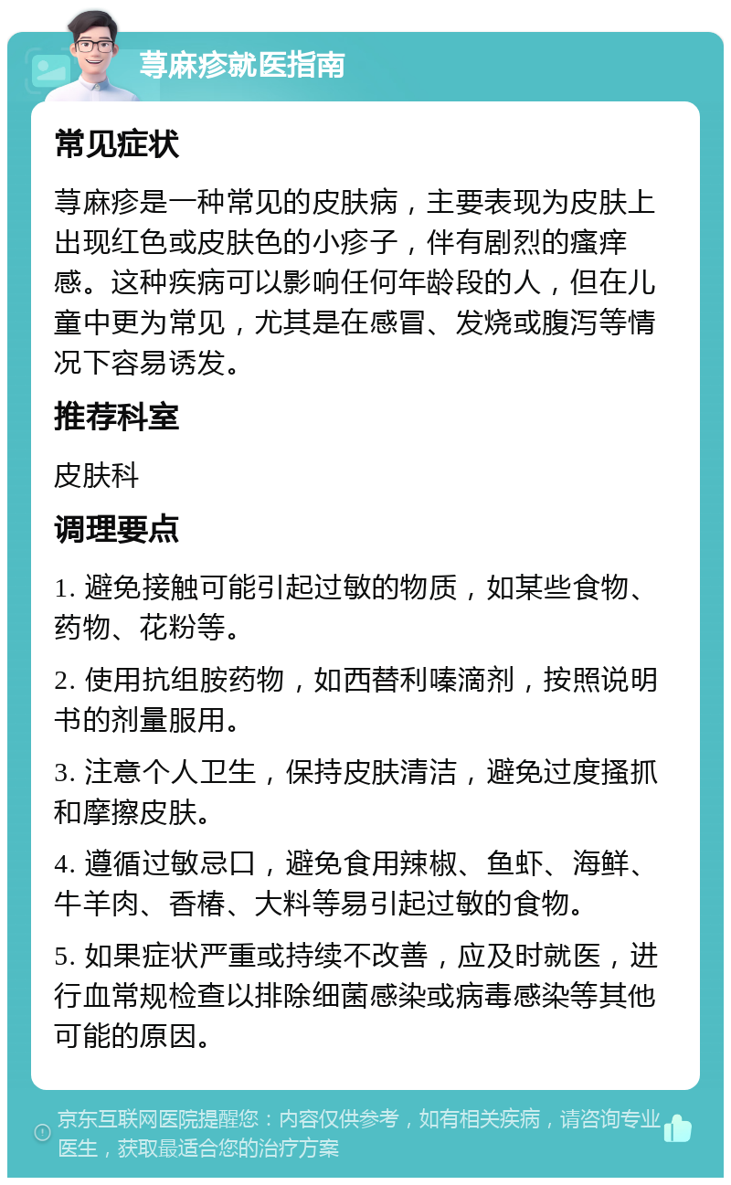 荨麻疹就医指南 常见症状 荨麻疹是一种常见的皮肤病，主要表现为皮肤上出现红色或皮肤色的小疹子，伴有剧烈的瘙痒感。这种疾病可以影响任何年龄段的人，但在儿童中更为常见，尤其是在感冒、发烧或腹泻等情况下容易诱发。 推荐科室 皮肤科 调理要点 1. 避免接触可能引起过敏的物质，如某些食物、药物、花粉等。 2. 使用抗组胺药物，如西替利嗪滴剂，按照说明书的剂量服用。 3. 注意个人卫生，保持皮肤清洁，避免过度搔抓和摩擦皮肤。 4. 遵循过敏忌口，避免食用辣椒、鱼虾、海鲜、牛羊肉、香椿、大料等易引起过敏的食物。 5. 如果症状严重或持续不改善，应及时就医，进行血常规检查以排除细菌感染或病毒感染等其他可能的原因。