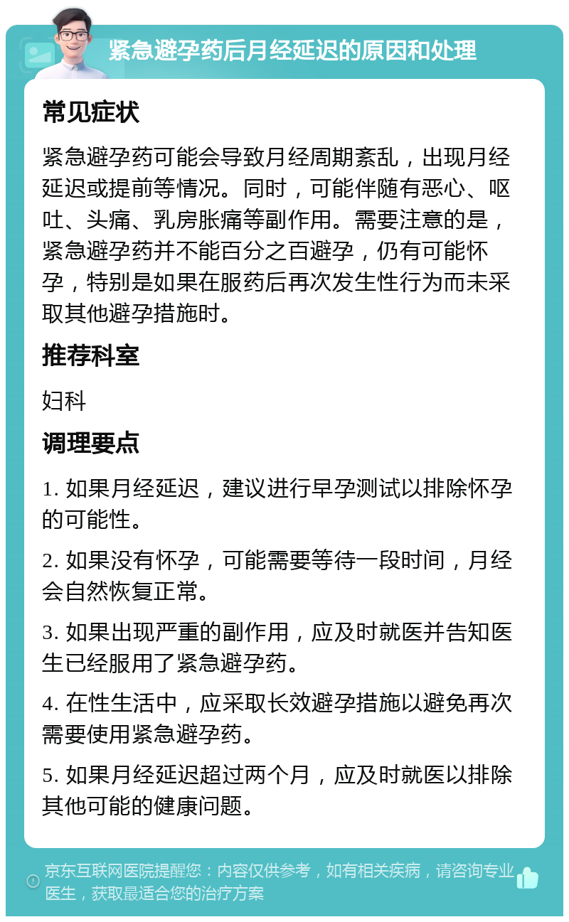 紧急避孕药后月经延迟的原因和处理 常见症状 紧急避孕药可能会导致月经周期紊乱，出现月经延迟或提前等情况。同时，可能伴随有恶心、呕吐、头痛、乳房胀痛等副作用。需要注意的是，紧急避孕药并不能百分之百避孕，仍有可能怀孕，特别是如果在服药后再次发生性行为而未采取其他避孕措施时。 推荐科室 妇科 调理要点 1. 如果月经延迟，建议进行早孕测试以排除怀孕的可能性。 2. 如果没有怀孕，可能需要等待一段时间，月经会自然恢复正常。 3. 如果出现严重的副作用，应及时就医并告知医生已经服用了紧急避孕药。 4. 在性生活中，应采取长效避孕措施以避免再次需要使用紧急避孕药。 5. 如果月经延迟超过两个月，应及时就医以排除其他可能的健康问题。