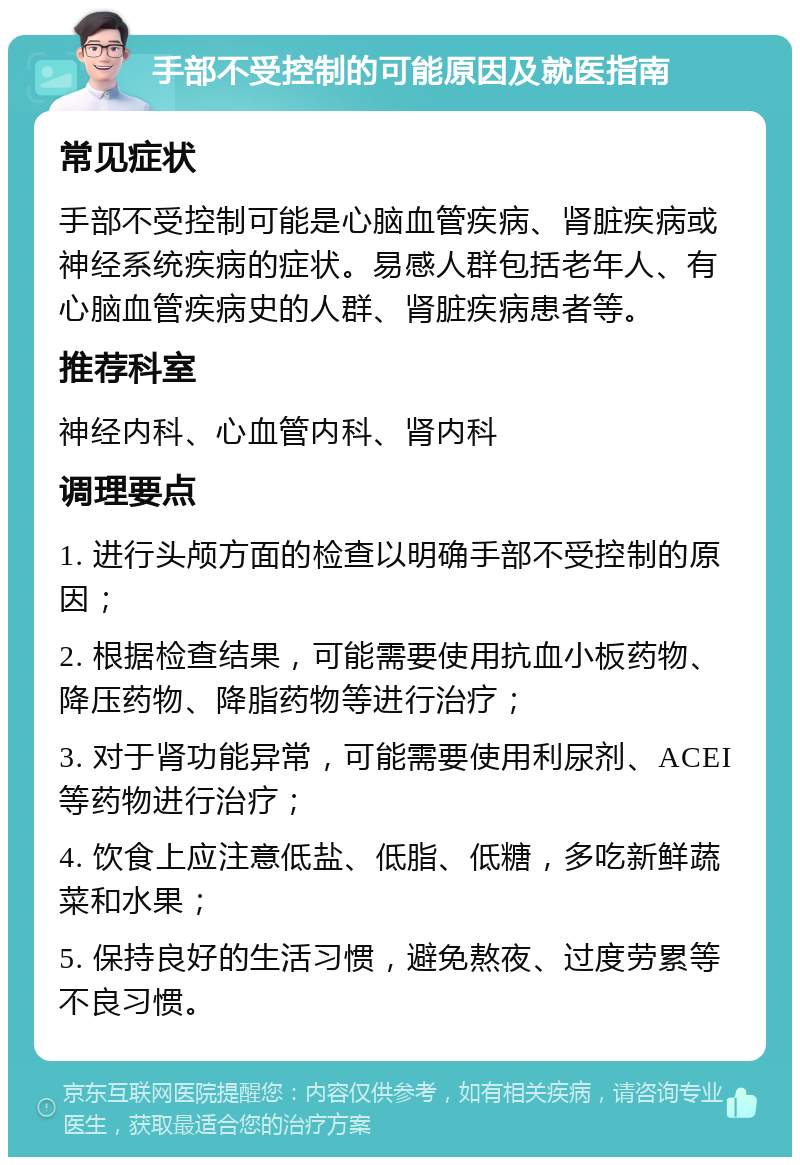 手部不受控制的可能原因及就医指南 常见症状 手部不受控制可能是心脑血管疾病、肾脏疾病或神经系统疾病的症状。易感人群包括老年人、有心脑血管疾病史的人群、肾脏疾病患者等。 推荐科室 神经内科、心血管内科、肾内科 调理要点 1. 进行头颅方面的检查以明确手部不受控制的原因； 2. 根据检查结果，可能需要使用抗血小板药物、降压药物、降脂药物等进行治疗； 3. 对于肾功能异常，可能需要使用利尿剂、ACEI等药物进行治疗； 4. 饮食上应注意低盐、低脂、低糖，多吃新鲜蔬菜和水果； 5. 保持良好的生活习惯，避免熬夜、过度劳累等不良习惯。