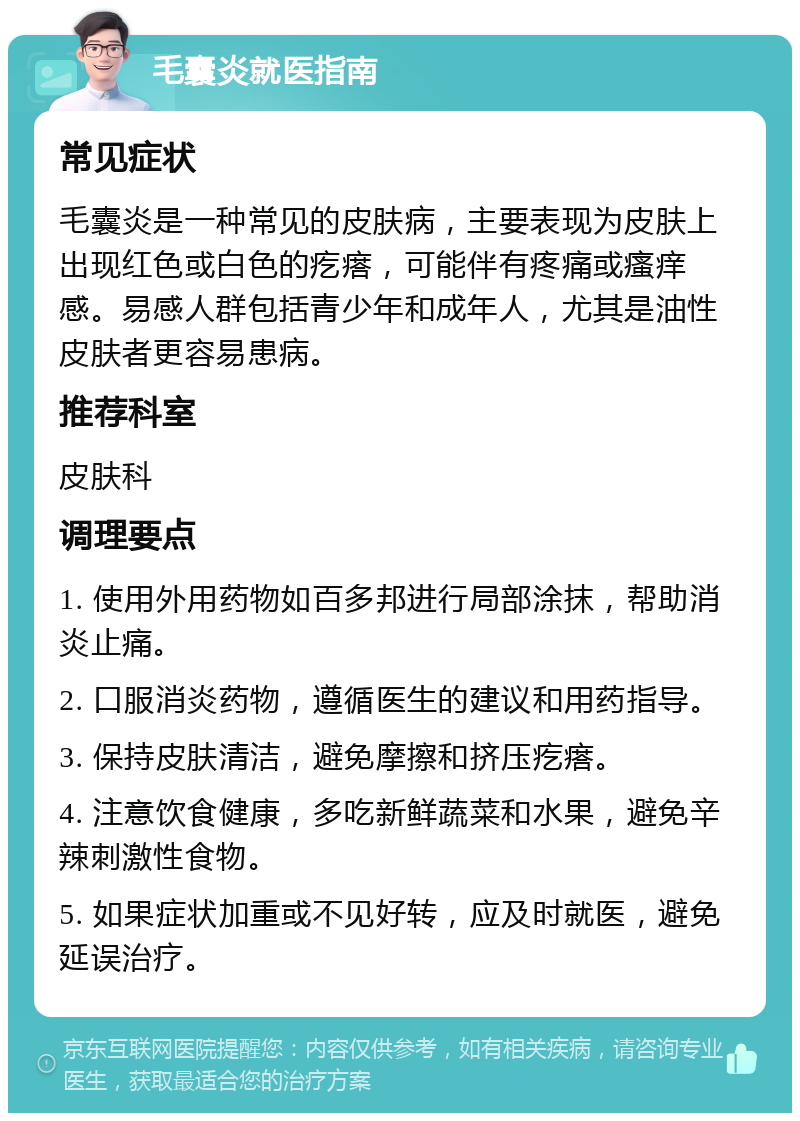 毛囊炎就医指南 常见症状 毛囊炎是一种常见的皮肤病，主要表现为皮肤上出现红色或白色的疙瘩，可能伴有疼痛或瘙痒感。易感人群包括青少年和成年人，尤其是油性皮肤者更容易患病。 推荐科室 皮肤科 调理要点 1. 使用外用药物如百多邦进行局部涂抹，帮助消炎止痛。 2. 口服消炎药物，遵循医生的建议和用药指导。 3. 保持皮肤清洁，避免摩擦和挤压疙瘩。 4. 注意饮食健康，多吃新鲜蔬菜和水果，避免辛辣刺激性食物。 5. 如果症状加重或不见好转，应及时就医，避免延误治疗。