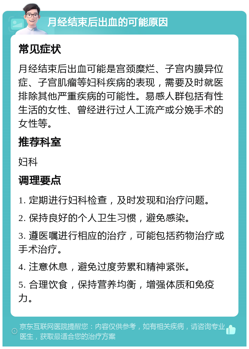 月经结束后出血的可能原因 常见症状 月经结束后出血可能是宫颈糜烂、子宫内膜异位症、子宫肌瘤等妇科疾病的表现，需要及时就医排除其他严重疾病的可能性。易感人群包括有性生活的女性、曾经进行过人工流产或分娩手术的女性等。 推荐科室 妇科 调理要点 1. 定期进行妇科检查，及时发现和治疗问题。 2. 保持良好的个人卫生习惯，避免感染。 3. 遵医嘱进行相应的治疗，可能包括药物治疗或手术治疗。 4. 注意休息，避免过度劳累和精神紧张。 5. 合理饮食，保持营养均衡，增强体质和免疫力。