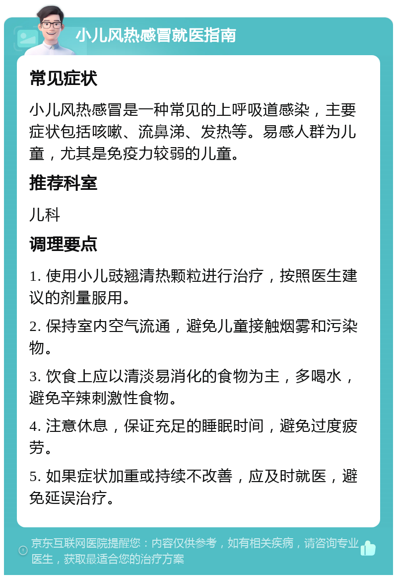 小儿风热感冒就医指南 常见症状 小儿风热感冒是一种常见的上呼吸道感染，主要症状包括咳嗽、流鼻涕、发热等。易感人群为儿童，尤其是免疫力较弱的儿童。 推荐科室 儿科 调理要点 1. 使用小儿豉翘清热颗粒进行治疗，按照医生建议的剂量服用。 2. 保持室内空气流通，避免儿童接触烟雾和污染物。 3. 饮食上应以清淡易消化的食物为主，多喝水，避免辛辣刺激性食物。 4. 注意休息，保证充足的睡眠时间，避免过度疲劳。 5. 如果症状加重或持续不改善，应及时就医，避免延误治疗。