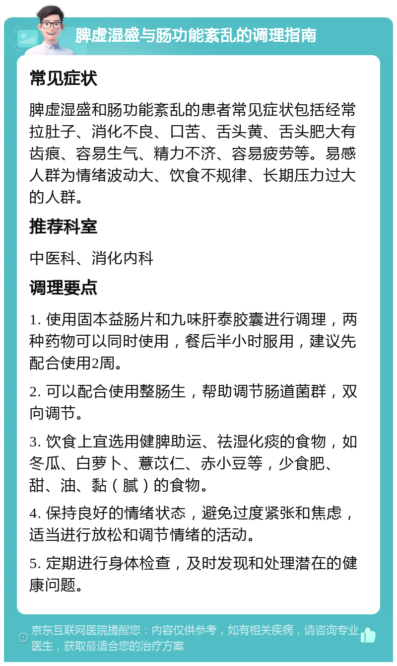 脾虚湿盛与肠功能紊乱的调理指南 常见症状 脾虚湿盛和肠功能紊乱的患者常见症状包括经常拉肚子、消化不良、口苦、舌头黄、舌头肥大有齿痕、容易生气、精力不济、容易疲劳等。易感人群为情绪波动大、饮食不规律、长期压力过大的人群。 推荐科室 中医科、消化内科 调理要点 1. 使用固本益肠片和九味肝泰胶囊进行调理，两种药物可以同时使用，餐后半小时服用，建议先配合使用2周。 2. 可以配合使用整肠生，帮助调节肠道菌群，双向调节。 3. 饮食上宜选用健脾助运、祛湿化痰的食物，如冬瓜、白萝卜、薏苡仁、赤小豆等，少食肥、甜、油、黏（腻）的食物。 4. 保持良好的情绪状态，避免过度紧张和焦虑，适当进行放松和调节情绪的活动。 5. 定期进行身体检查，及时发现和处理潜在的健康问题。