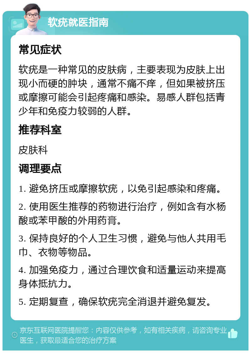 软疣就医指南 常见症状 软疣是一种常见的皮肤病，主要表现为皮肤上出现小而硬的肿块，通常不痛不痒，但如果被挤压或摩擦可能会引起疼痛和感染。易感人群包括青少年和免疫力较弱的人群。 推荐科室 皮肤科 调理要点 1. 避免挤压或摩擦软疣，以免引起感染和疼痛。 2. 使用医生推荐的药物进行治疗，例如含有水杨酸或苯甲酸的外用药膏。 3. 保持良好的个人卫生习惯，避免与他人共用毛巾、衣物等物品。 4. 加强免疫力，通过合理饮食和适量运动来提高身体抵抗力。 5. 定期复查，确保软疣完全消退并避免复发。