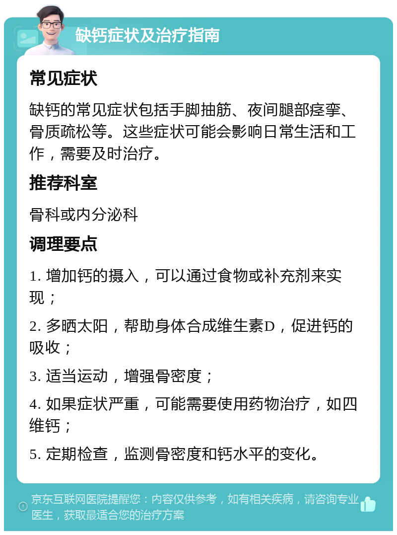 缺钙症状及治疗指南 常见症状 缺钙的常见症状包括手脚抽筋、夜间腿部痉挛、骨质疏松等。这些症状可能会影响日常生活和工作，需要及时治疗。 推荐科室 骨科或内分泌科 调理要点 1. 增加钙的摄入，可以通过食物或补充剂来实现； 2. 多晒太阳，帮助身体合成维生素D，促进钙的吸收； 3. 适当运动，增强骨密度； 4. 如果症状严重，可能需要使用药物治疗，如四维钙； 5. 定期检查，监测骨密度和钙水平的变化。