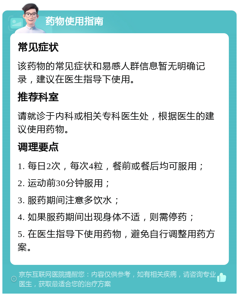 药物使用指南 常见症状 该药物的常见症状和易感人群信息暂无明确记录，建议在医生指导下使用。 推荐科室 请就诊于内科或相关专科医生处，根据医生的建议使用药物。 调理要点 1. 每日2次，每次4粒，餐前或餐后均可服用； 2. 运动前30分钟服用； 3. 服药期间注意多饮水； 4. 如果服药期间出现身体不适，则需停药； 5. 在医生指导下使用药物，避免自行调整用药方案。