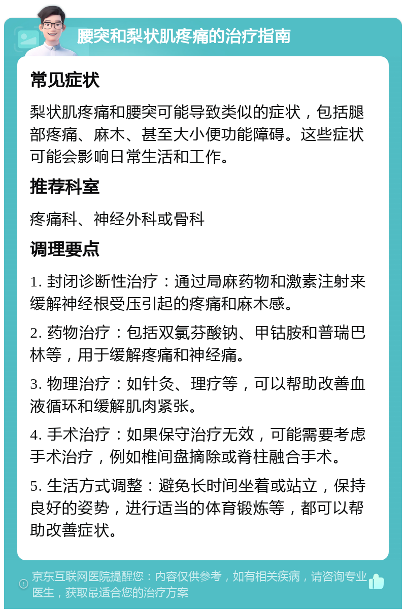 腰突和梨状肌疼痛的治疗指南 常见症状 梨状肌疼痛和腰突可能导致类似的症状，包括腿部疼痛、麻木、甚至大小便功能障碍。这些症状可能会影响日常生活和工作。 推荐科室 疼痛科、神经外科或骨科 调理要点 1. 封闭诊断性治疗：通过局麻药物和激素注射来缓解神经根受压引起的疼痛和麻木感。 2. 药物治疗：包括双氯芬酸钠、甲钴胺和普瑞巴林等，用于缓解疼痛和神经痛。 3. 物理治疗：如针灸、理疗等，可以帮助改善血液循环和缓解肌肉紧张。 4. 手术治疗：如果保守治疗无效，可能需要考虑手术治疗，例如椎间盘摘除或脊柱融合手术。 5. 生活方式调整：避免长时间坐着或站立，保持良好的姿势，进行适当的体育锻炼等，都可以帮助改善症状。