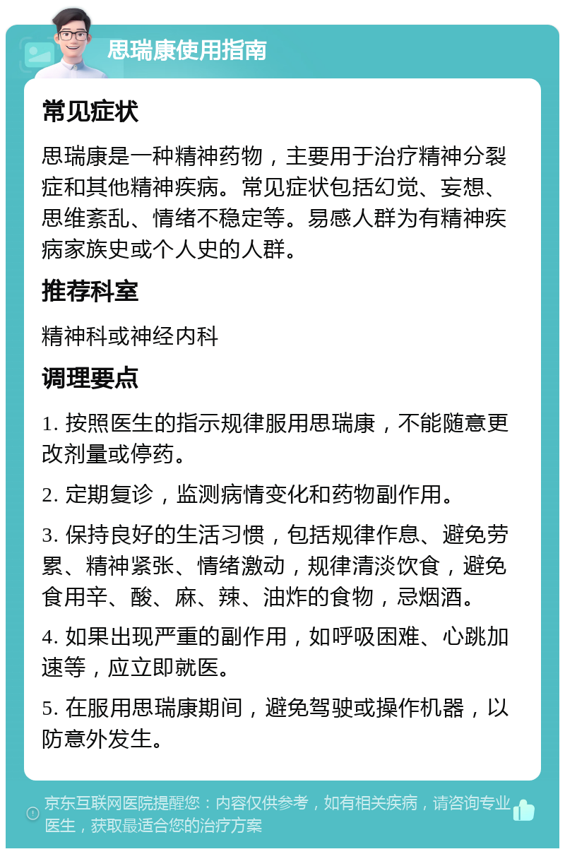 思瑞康使用指南 常见症状 思瑞康是一种精神药物，主要用于治疗精神分裂症和其他精神疾病。常见症状包括幻觉、妄想、思维紊乱、情绪不稳定等。易感人群为有精神疾病家族史或个人史的人群。 推荐科室 精神科或神经内科 调理要点 1. 按照医生的指示规律服用思瑞康，不能随意更改剂量或停药。 2. 定期复诊，监测病情变化和药物副作用。 3. 保持良好的生活习惯，包括规律作息、避免劳累、精神紧张、情绪激动，规律清淡饮食，避免食用辛、酸、麻、辣、油炸的食物，忌烟酒。 4. 如果出现严重的副作用，如呼吸困难、心跳加速等，应立即就医。 5. 在服用思瑞康期间，避免驾驶或操作机器，以防意外发生。