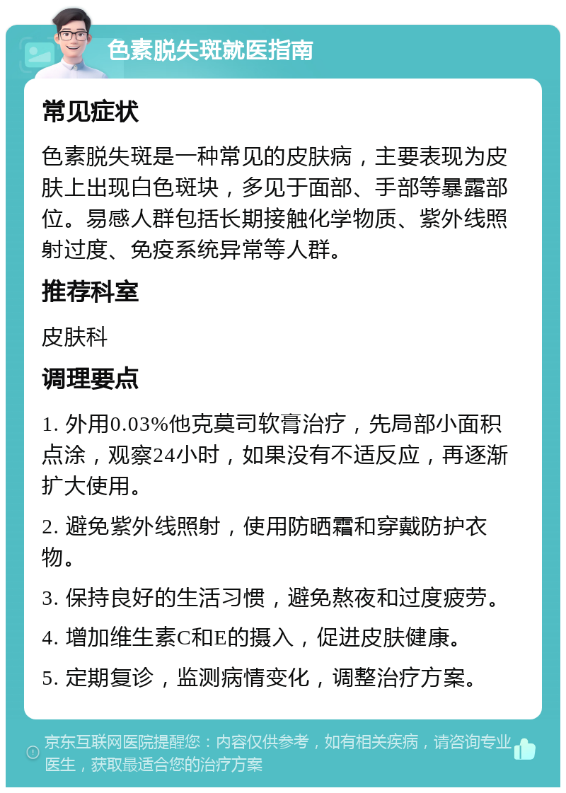 色素脱失斑就医指南 常见症状 色素脱失斑是一种常见的皮肤病，主要表现为皮肤上出现白色斑块，多见于面部、手部等暴露部位。易感人群包括长期接触化学物质、紫外线照射过度、免疫系统异常等人群。 推荐科室 皮肤科 调理要点 1. 外用0.03%他克莫司软膏治疗，先局部小面积点涂，观察24小时，如果没有不适反应，再逐渐扩大使用。 2. 避免紫外线照射，使用防晒霜和穿戴防护衣物。 3. 保持良好的生活习惯，避免熬夜和过度疲劳。 4. 增加维生素C和E的摄入，促进皮肤健康。 5. 定期复诊，监测病情变化，调整治疗方案。