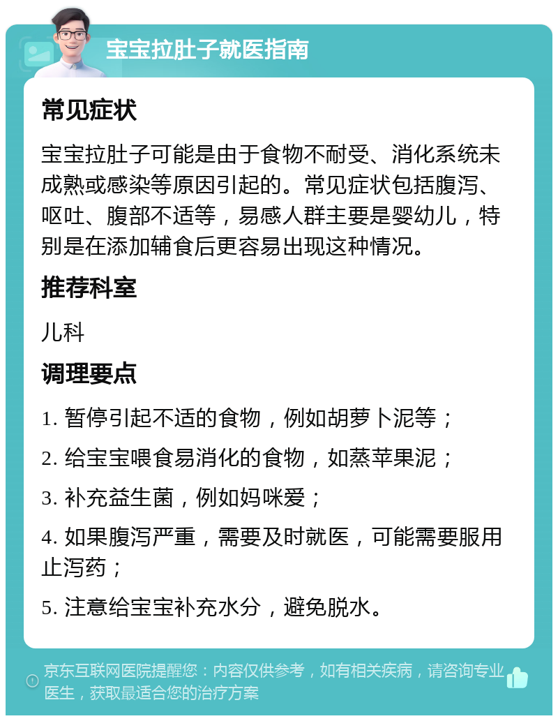 宝宝拉肚子就医指南 常见症状 宝宝拉肚子可能是由于食物不耐受、消化系统未成熟或感染等原因引起的。常见症状包括腹泻、呕吐、腹部不适等，易感人群主要是婴幼儿，特别是在添加辅食后更容易出现这种情况。 推荐科室 儿科 调理要点 1. 暂停引起不适的食物，例如胡萝卜泥等； 2. 给宝宝喂食易消化的食物，如蒸苹果泥； 3. 补充益生菌，例如妈咪爱； 4. 如果腹泻严重，需要及时就医，可能需要服用止泻药； 5. 注意给宝宝补充水分，避免脱水。