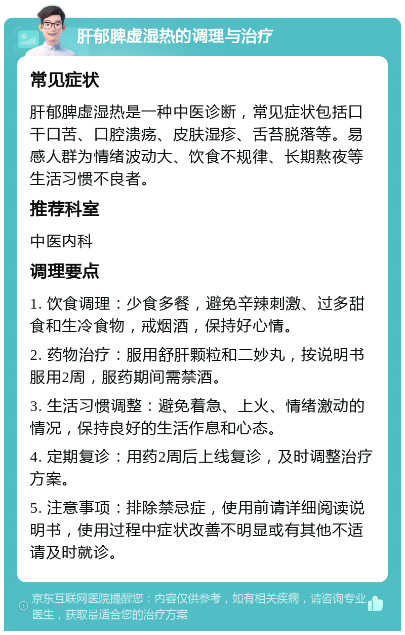 肝郁脾虚湿热的调理与治疗 常见症状 肝郁脾虚湿热是一种中医诊断，常见症状包括口干口苦、口腔溃疡、皮肤湿疹、舌苔脱落等。易感人群为情绪波动大、饮食不规律、长期熬夜等生活习惯不良者。 推荐科室 中医内科 调理要点 1. 饮食调理：少食多餐，避免辛辣刺激、过多甜食和生冷食物，戒烟酒，保持好心情。 2. 药物治疗：服用舒肝颗粒和二妙丸，按说明书服用2周，服药期间需禁酒。 3. 生活习惯调整：避免着急、上火、情绪激动的情况，保持良好的生活作息和心态。 4. 定期复诊：用药2周后上线复诊，及时调整治疗方案。 5. 注意事项：排除禁忌症，使用前请详细阅读说明书，使用过程中症状改善不明显或有其他不适请及时就诊。