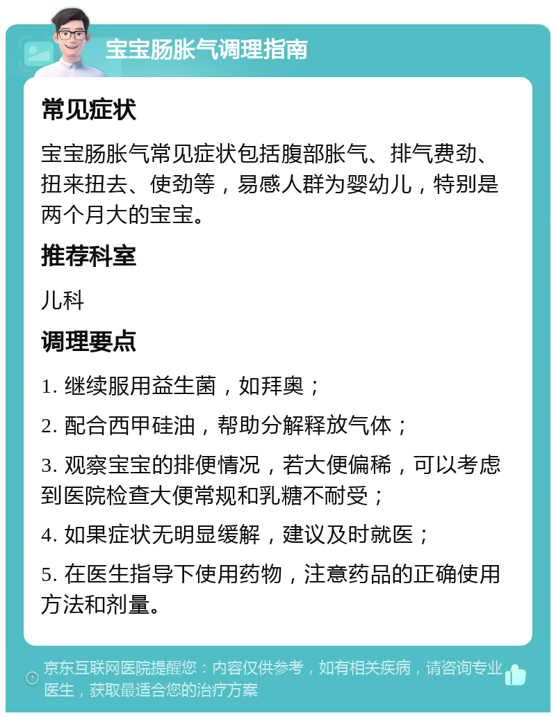 宝宝肠胀气调理指南 常见症状 宝宝肠胀气常见症状包括腹部胀气、排气费劲、扭来扭去、使劲等，易感人群为婴幼儿，特别是两个月大的宝宝。 推荐科室 儿科 调理要点 1. 继续服用益生菌，如拜奥； 2. 配合西甲硅油，帮助分解释放气体； 3. 观察宝宝的排便情况，若大便偏稀，可以考虑到医院检查大便常规和乳糖不耐受； 4. 如果症状无明显缓解，建议及时就医； 5. 在医生指导下使用药物，注意药品的正确使用方法和剂量。