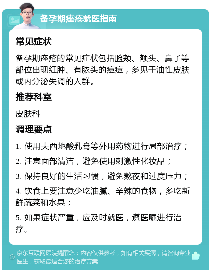 备孕期痤疮就医指南 常见症状 备孕期痤疮的常见症状包括脸颊、额头、鼻子等部位出现红肿、有脓头的痘痘，多见于油性皮肤或内分泌失调的人群。 推荐科室 皮肤科 调理要点 1. 使用夫西地酸乳膏等外用药物进行局部治疗； 2. 注意面部清洁，避免使用刺激性化妆品； 3. 保持良好的生活习惯，避免熬夜和过度压力； 4. 饮食上要注意少吃油腻、辛辣的食物，多吃新鲜蔬菜和水果； 5. 如果症状严重，应及时就医，遵医嘱进行治疗。