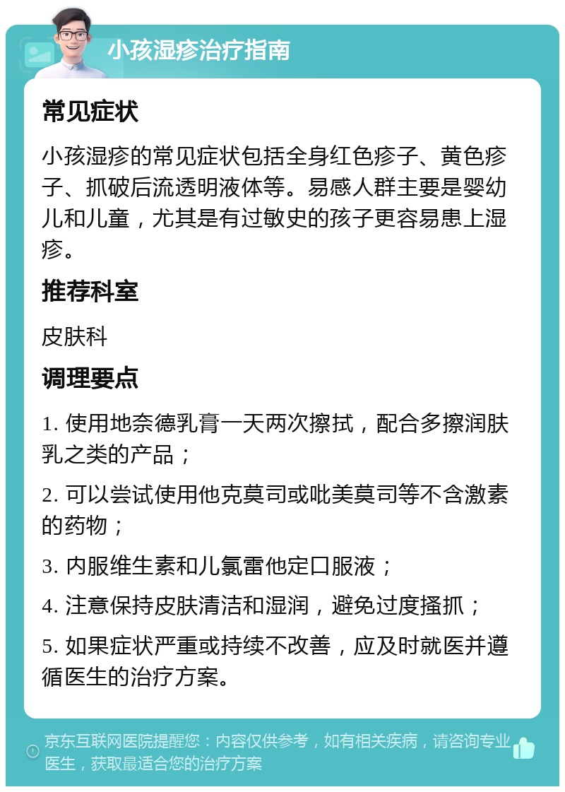 小孩湿疹治疗指南 常见症状 小孩湿疹的常见症状包括全身红色疹子、黄色疹子、抓破后流透明液体等。易感人群主要是婴幼儿和儿童，尤其是有过敏史的孩子更容易患上湿疹。 推荐科室 皮肤科 调理要点 1. 使用地奈德乳膏一天两次擦拭，配合多擦润肤乳之类的产品； 2. 可以尝试使用他克莫司或吡美莫司等不含激素的药物； 3. 内服维生素和儿氯雷他定口服液； 4. 注意保持皮肤清洁和湿润，避免过度搔抓； 5. 如果症状严重或持续不改善，应及时就医并遵循医生的治疗方案。