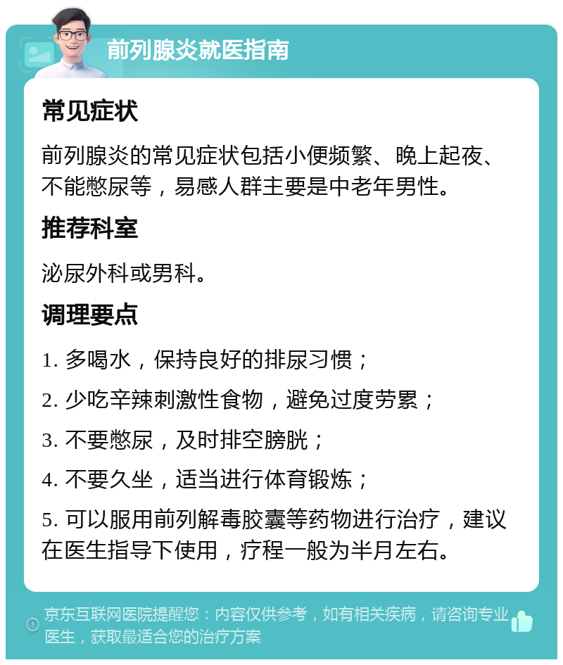 前列腺炎就医指南 常见症状 前列腺炎的常见症状包括小便频繁、晚上起夜、不能憋尿等，易感人群主要是中老年男性。 推荐科室 泌尿外科或男科。 调理要点 1. 多喝水，保持良好的排尿习惯； 2. 少吃辛辣刺激性食物，避免过度劳累； 3. 不要憋尿，及时排空膀胱； 4. 不要久坐，适当进行体育锻炼； 5. 可以服用前列解毒胶囊等药物进行治疗，建议在医生指导下使用，疗程一般为半月左右。