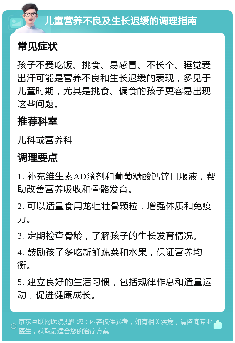 儿童营养不良及生长迟缓的调理指南 常见症状 孩子不爱吃饭、挑食、易感冒、不长个、睡觉爱出汗可能是营养不良和生长迟缓的表现，多见于儿童时期，尤其是挑食、偏食的孩子更容易出现这些问题。 推荐科室 儿科或营养科 调理要点 1. 补充维生素AD滴剂和葡萄糖酸钙锌口服液，帮助改善营养吸收和骨骼发育。 2. 可以适量食用龙牡壮骨颗粒，增强体质和免疫力。 3. 定期检查骨龄，了解孩子的生长发育情况。 4. 鼓励孩子多吃新鲜蔬菜和水果，保证营养均衡。 5. 建立良好的生活习惯，包括规律作息和适量运动，促进健康成长。