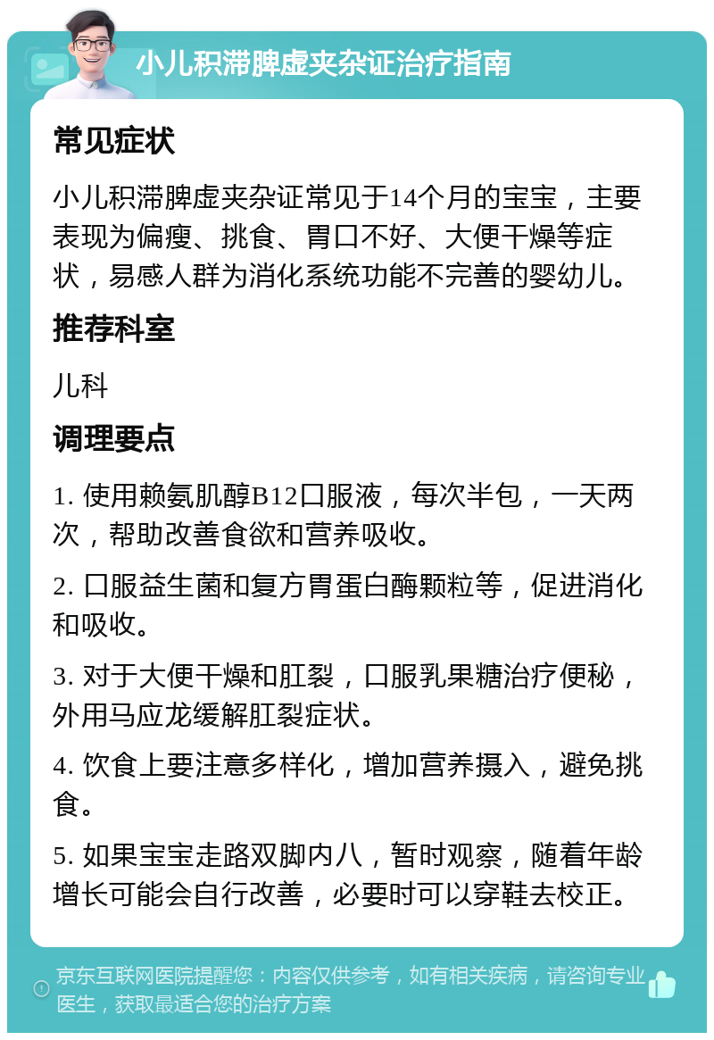 小儿积滞脾虚夹杂证治疗指南 常见症状 小儿积滞脾虚夹杂证常见于14个月的宝宝，主要表现为偏瘦、挑食、胃口不好、大便干燥等症状，易感人群为消化系统功能不完善的婴幼儿。 推荐科室 儿科 调理要点 1. 使用赖氨肌醇B12口服液，每次半包，一天两次，帮助改善食欲和营养吸收。 2. 口服益生菌和复方胃蛋白酶颗粒等，促进消化和吸收。 3. 对于大便干燥和肛裂，口服乳果糖治疗便秘，外用马应龙缓解肛裂症状。 4. 饮食上要注意多样化，增加营养摄入，避免挑食。 5. 如果宝宝走路双脚内八，暂时观察，随着年龄增长可能会自行改善，必要时可以穿鞋去校正。