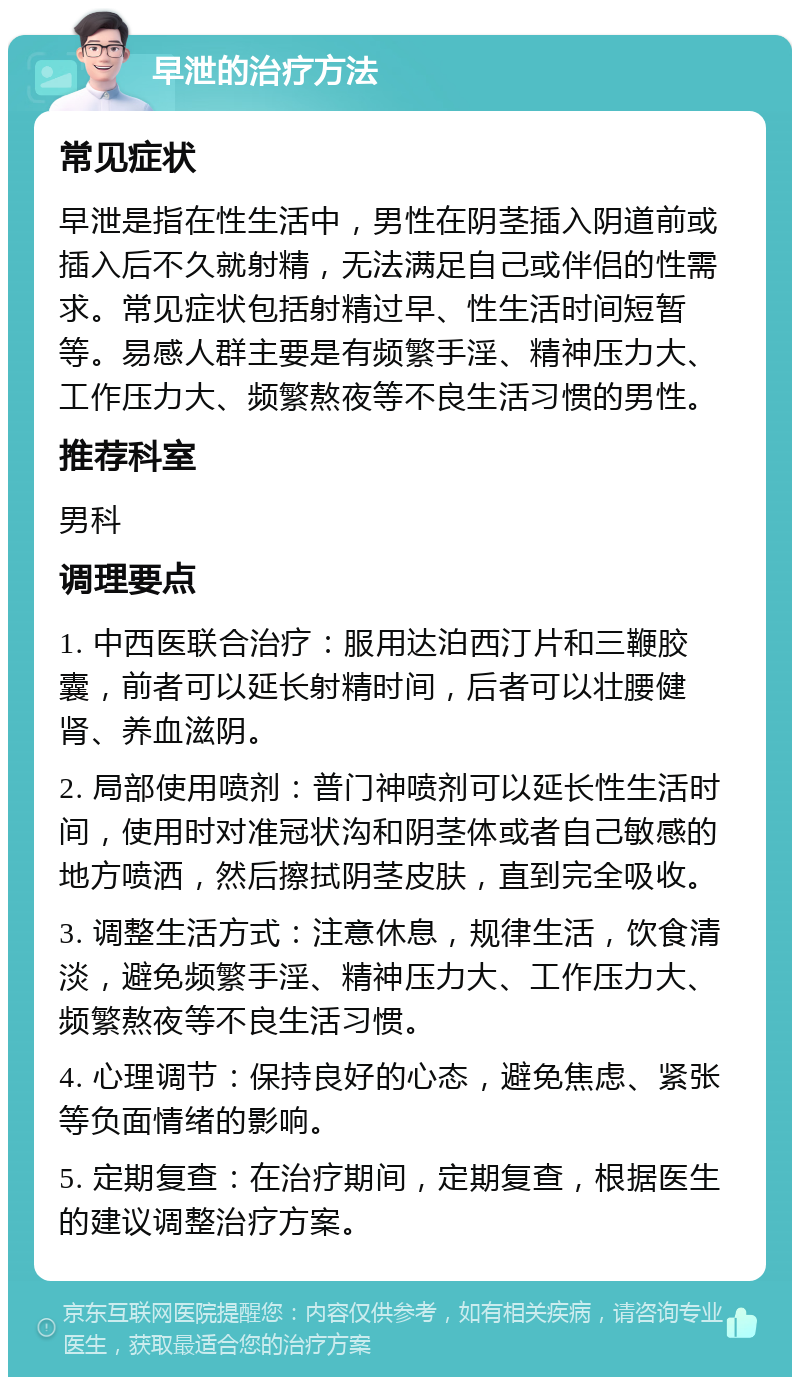 早泄的治疗方法 常见症状 早泄是指在性生活中，男性在阴茎插入阴道前或插入后不久就射精，无法满足自己或伴侣的性需求。常见症状包括射精过早、性生活时间短暂等。易感人群主要是有频繁手淫、精神压力大、工作压力大、频繁熬夜等不良生活习惯的男性。 推荐科室 男科 调理要点 1. 中西医联合治疗：服用达泊西汀片和三鞭胶囊，前者可以延长射精时间，后者可以壮腰健肾、养血滋阴。 2. 局部使用喷剂：普门神喷剂可以延长性生活时间，使用时对准冠状沟和阴茎体或者自己敏感的地方喷洒，然后擦拭阴茎皮肤，直到完全吸收。 3. 调整生活方式：注意休息，规律生活，饮食清淡，避免频繁手淫、精神压力大、工作压力大、频繁熬夜等不良生活习惯。 4. 心理调节：保持良好的心态，避免焦虑、紧张等负面情绪的影响。 5. 定期复查：在治疗期间，定期复查，根据医生的建议调整治疗方案。