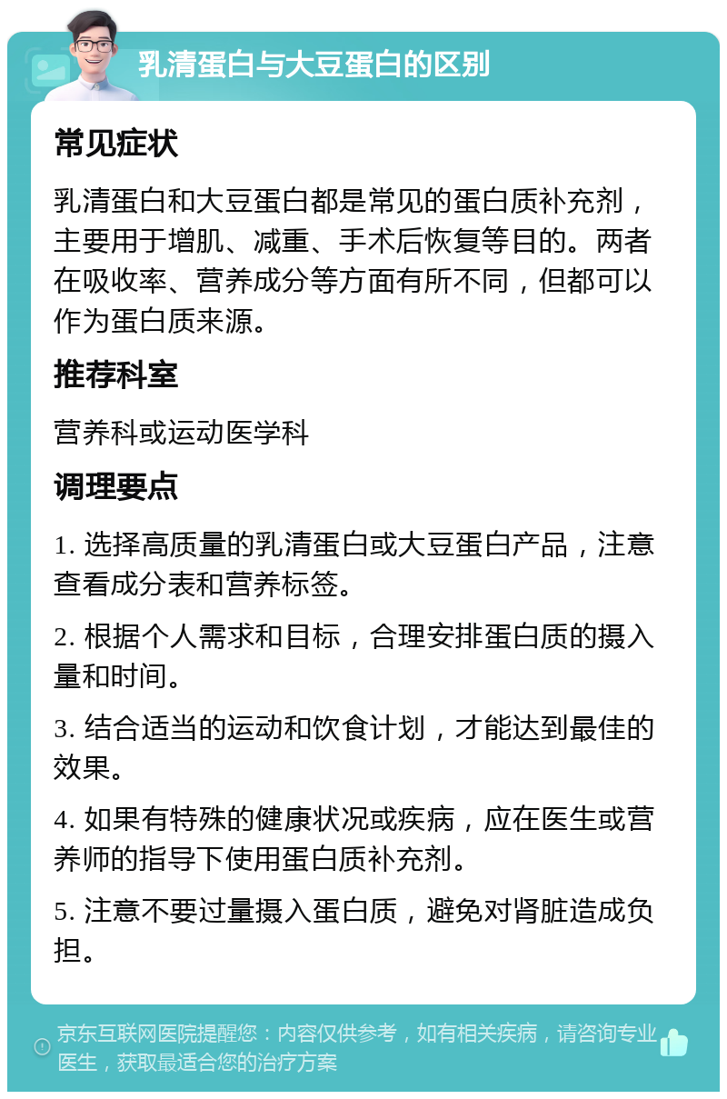 乳清蛋白与大豆蛋白的区别 常见症状 乳清蛋白和大豆蛋白都是常见的蛋白质补充剂，主要用于增肌、减重、手术后恢复等目的。两者在吸收率、营养成分等方面有所不同，但都可以作为蛋白质来源。 推荐科室 营养科或运动医学科 调理要点 1. 选择高质量的乳清蛋白或大豆蛋白产品，注意查看成分表和营养标签。 2. 根据个人需求和目标，合理安排蛋白质的摄入量和时间。 3. 结合适当的运动和饮食计划，才能达到最佳的效果。 4. 如果有特殊的健康状况或疾病，应在医生或营养师的指导下使用蛋白质补充剂。 5. 注意不要过量摄入蛋白质，避免对肾脏造成负担。