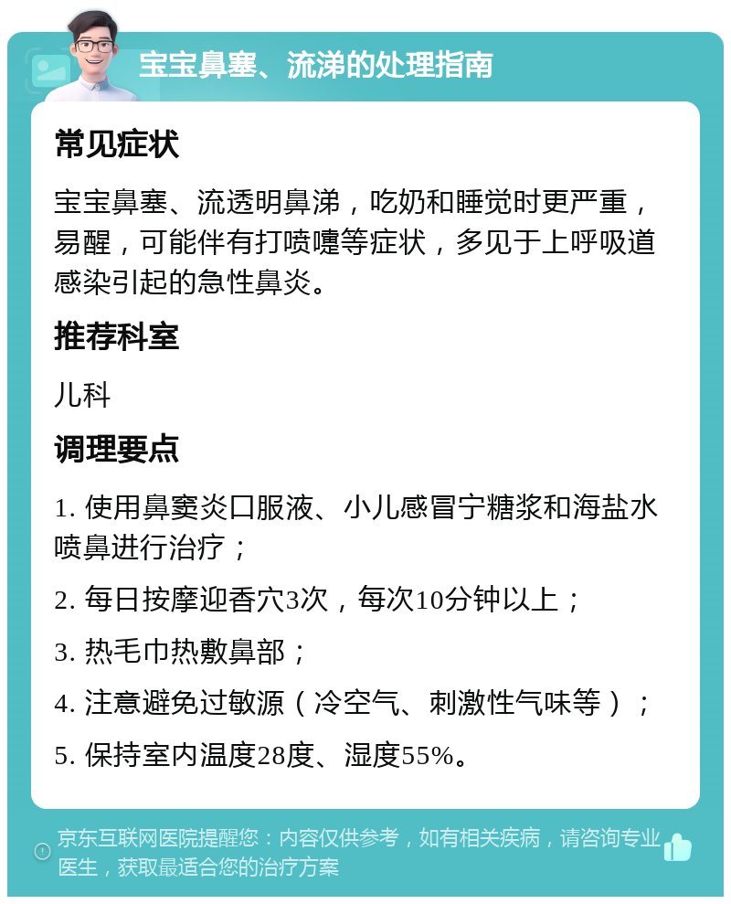 宝宝鼻塞、流涕的处理指南 常见症状 宝宝鼻塞、流透明鼻涕，吃奶和睡觉时更严重，易醒，可能伴有打喷嚏等症状，多见于上呼吸道感染引起的急性鼻炎。 推荐科室 儿科 调理要点 1. 使用鼻窦炎口服液、小儿感冒宁糖浆和海盐水喷鼻进行治疗； 2. 每日按摩迎香穴3次，每次10分钟以上； 3. 热毛巾热敷鼻部； 4. 注意避免过敏源（冷空气、刺激性气味等）； 5. 保持室内温度28度、湿度55%。