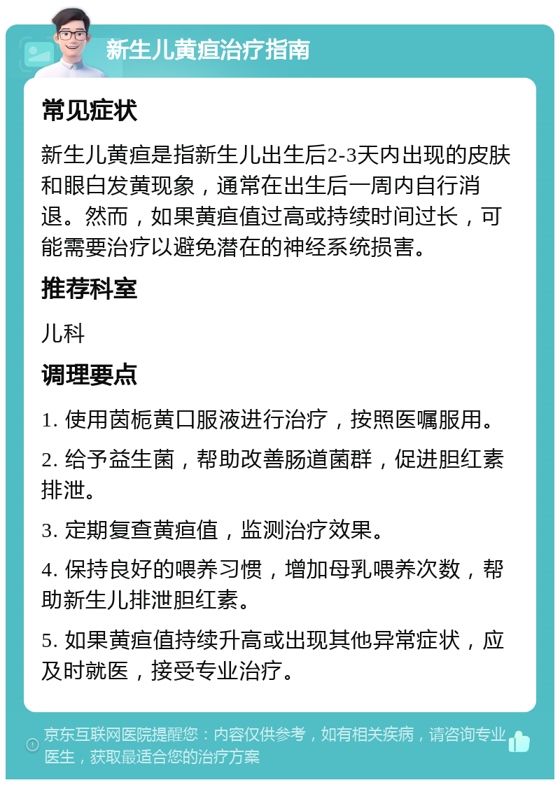 新生儿黄疸治疗指南 常见症状 新生儿黄疸是指新生儿出生后2-3天内出现的皮肤和眼白发黄现象，通常在出生后一周内自行消退。然而，如果黄疸值过高或持续时间过长，可能需要治疗以避免潜在的神经系统损害。 推荐科室 儿科 调理要点 1. 使用茵栀黄口服液进行治疗，按照医嘱服用。 2. 给予益生菌，帮助改善肠道菌群，促进胆红素排泄。 3. 定期复查黄疸值，监测治疗效果。 4. 保持良好的喂养习惯，增加母乳喂养次数，帮助新生儿排泄胆红素。 5. 如果黄疸值持续升高或出现其他异常症状，应及时就医，接受专业治疗。