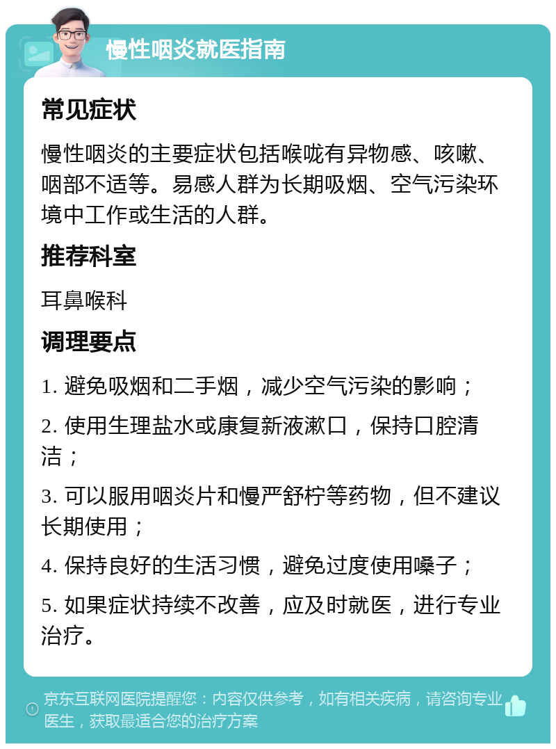 慢性咽炎就医指南 常见症状 慢性咽炎的主要症状包括喉咙有异物感、咳嗽、咽部不适等。易感人群为长期吸烟、空气污染环境中工作或生活的人群。 推荐科室 耳鼻喉科 调理要点 1. 避免吸烟和二手烟，减少空气污染的影响； 2. 使用生理盐水或康复新液漱口，保持口腔清洁； 3. 可以服用咽炎片和慢严舒柠等药物，但不建议长期使用； 4. 保持良好的生活习惯，避免过度使用嗓子； 5. 如果症状持续不改善，应及时就医，进行专业治疗。